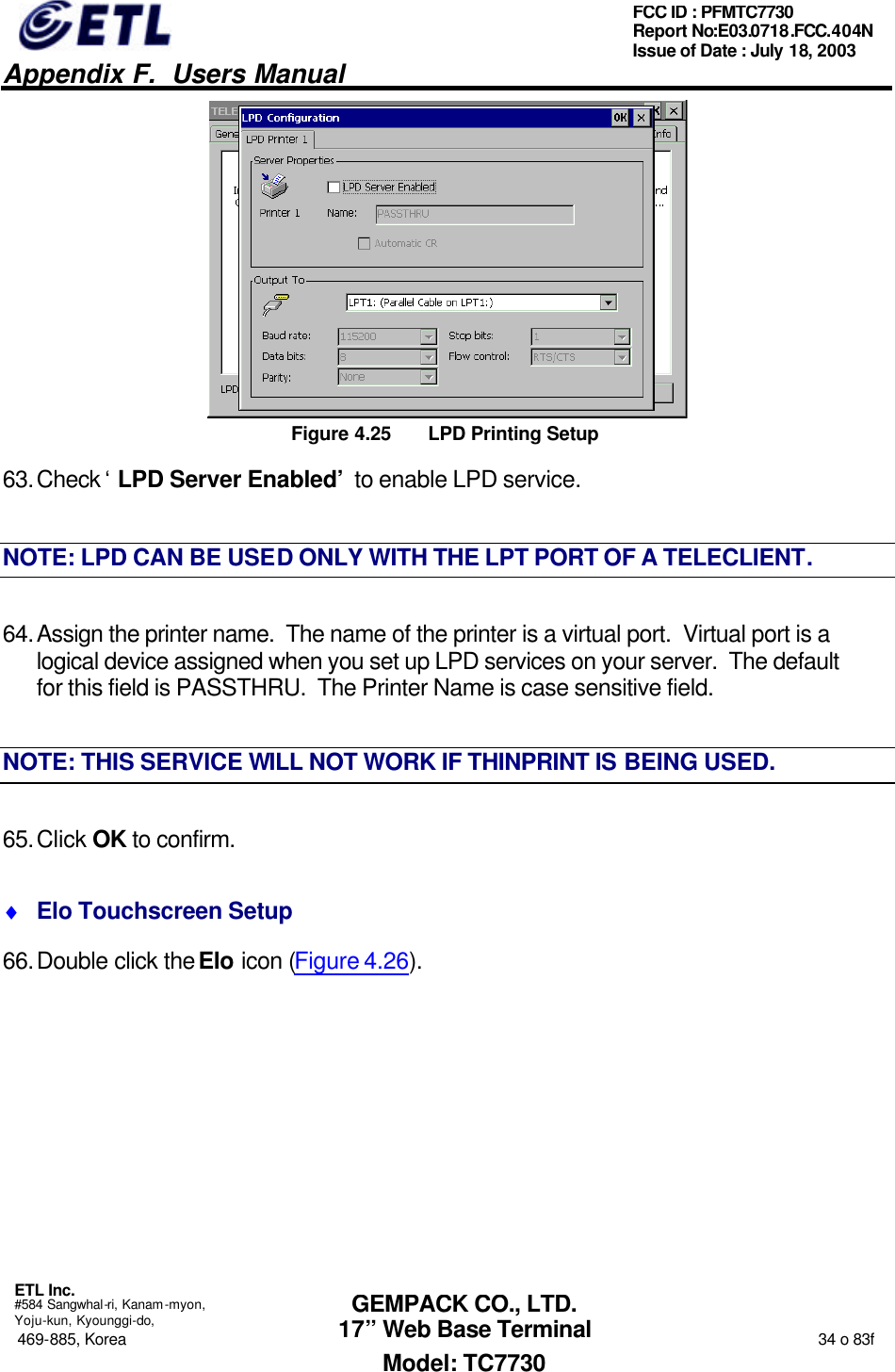   Appendix F.  Users Manual  ETL Inc.  #584 Sangwhal-ri, Kanam-myon, Yoju-kun, Kyounggi-do, 469-885, Korea                                                                                                                                                                  34 o 83f FCC ID : PFMTC7730 Report No:E03.0718.FCC.404N  Issue of Date : July 18, 2003  GEMPACK CO., LTD. 17” Web Base Terminal Model: TC7730  Figure 4.25 LPD Printing Setup 63. Check ‘LPD Server Enabled’ to enable LPD service. NOTE: LPD CAN BE USED ONLY WITH THE LPT PORT OF A TELECLIENT. 64. Assign the printer name.  The name of the printer is a virtual port.  Virtual port is a logical device assigned when you set up LPD services on your server.  The default for this field is PASSTHRU.  The Printer Name is case sensitive field. NOTE: THIS SERVICE WILL NOT WORK IF THINPRINT IS BEING USED. 65. Click OK to confirm. ♦ Elo Touchscreen Setup 66. Double click the Elo icon (Figure 4.26). 