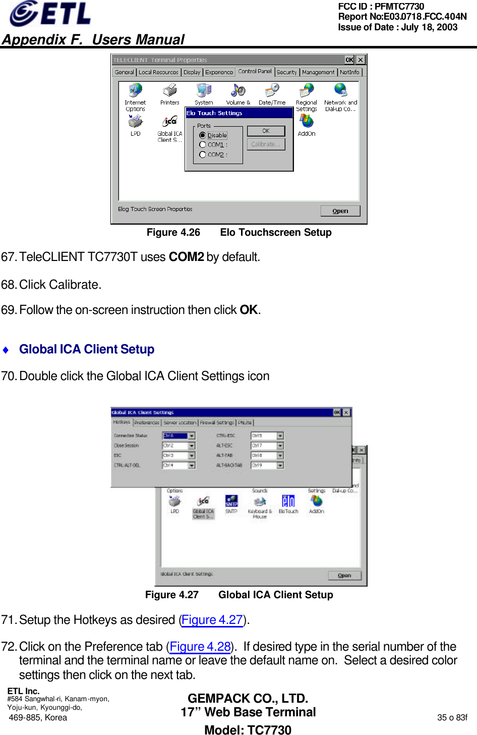   Appendix F.  Users Manual  ETL Inc.  #584 Sangwhal-ri, Kanam-myon, Yoju-kun, Kyounggi-do, 469-885, Korea                                                                                                                                                                  35 o 83f FCC ID : PFMTC7730 Report No:E03.0718.FCC.404N  Issue of Date : July 18, 2003  GEMPACK CO., LTD. 17” Web Base Terminal Model: TC7730  Figure 4.26 Elo Touchscreen Setup 67. TeleCLIENT TC7730T uses COM2 by default. 68. Click Calibrate. 69. Follow the on-screen instruction then click OK. ♦ Global ICA Client Setup 70. Double click the Global ICA Client Settings icon  Figure 4.27 Global ICA Client Setup 71. Setup the Hotkeys as desired (Figure 4.27). 72. Click on the Preference tab (Figure 4.28).  If desired type in the serial number of the terminal and the terminal name or leave the default name on.  Select a desired color settings then click on the next tab. 