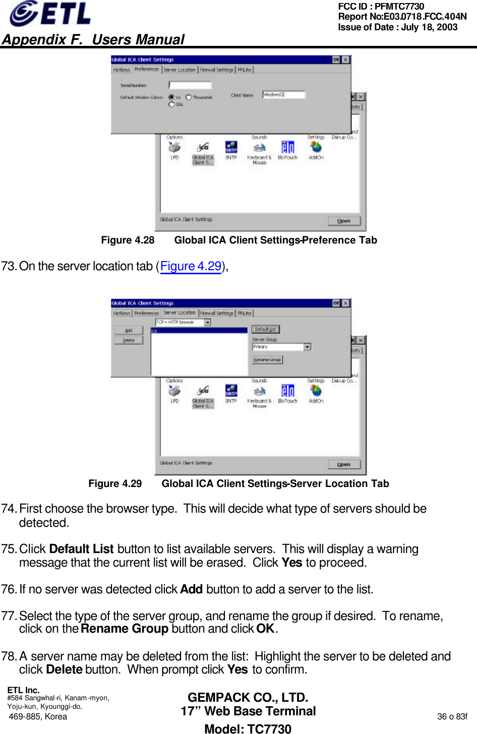   Appendix F.  Users Manual  ETL Inc.  #584 Sangwhal-ri, Kanam-myon, Yoju-kun, Kyounggi-do, 469-885, Korea                                                                                                                                                                  36 o 83f FCC ID : PFMTC7730 Report No:E03.0718.FCC.404N  Issue of Date : July 18, 2003  GEMPACK CO., LTD. 17” Web Base Terminal Model: TC7730  Figure 4.28 Global ICA Client Settings-Preference Tab 73. On the server location tab (Figure 4.29),   Figure 4.29 Global ICA Client Settings-Server Location Tab 74. First choose the browser type.  This will decide what type of servers should be detected. 75. Click Default List button to list available servers.  This will display a warning message that the current list will be erased.  Click Yes to proceed. 76. If no server was detected click Add button to add a server to the list. 77. Select the type of the server group, and rename the group if desired.  To rename, click on the Rename Group button and click OK. 78. A server name may be deleted from the list:  Highlight the server to be deleted and click Delete button.  When prompt click Yes to confirm. 