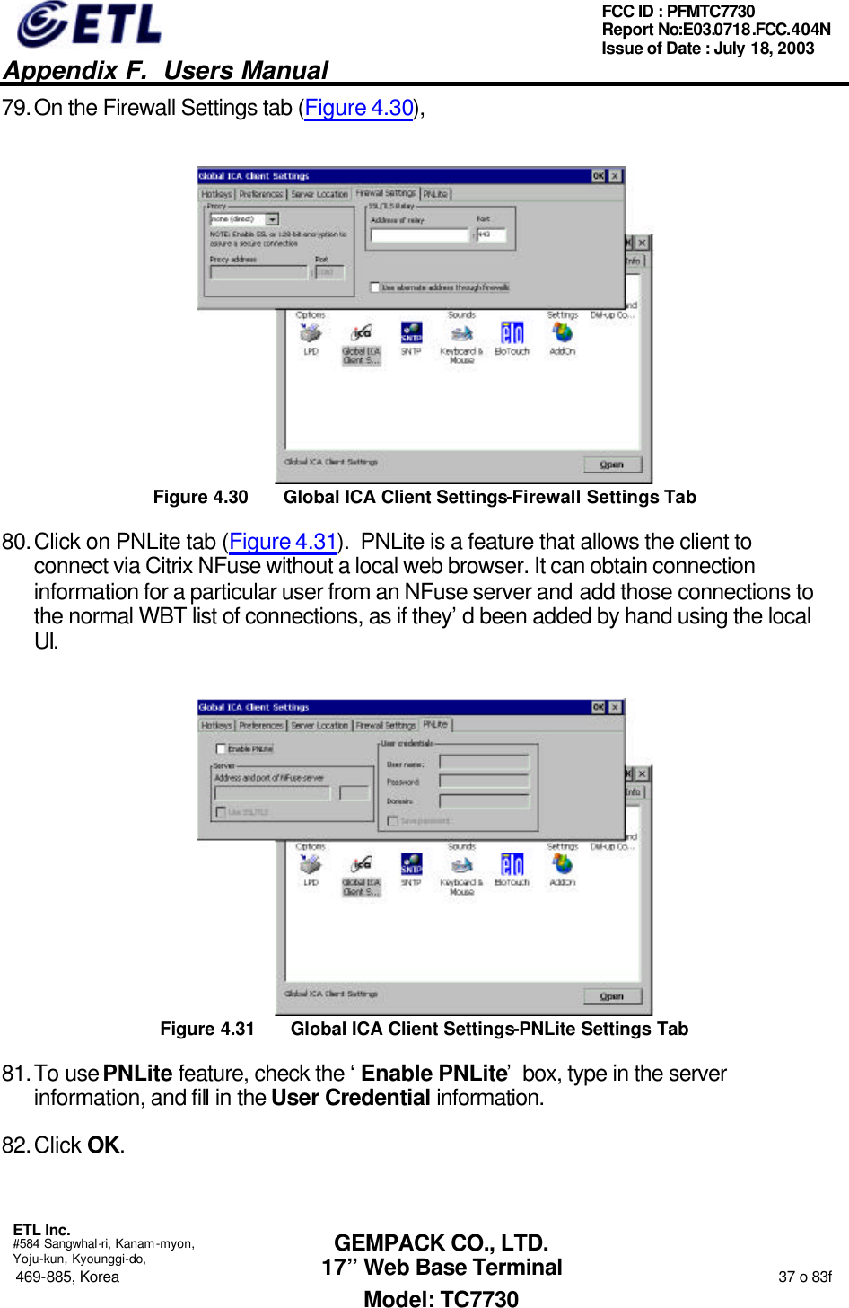   Appendix F.  Users Manual  ETL Inc.  #584 Sangwhal-ri, Kanam-myon, Yoju-kun, Kyounggi-do, 469-885, Korea                                                                                                                                                                  37 o 83f FCC ID : PFMTC7730 Report No:E03.0718.FCC.404N  Issue of Date : July 18, 2003  GEMPACK CO., LTD. 17” Web Base Terminal Model: TC7730 79. On the Firewall Settings tab (Figure 4.30),  Figure 4.30 Global ICA Client Settings-Firewall Settings Tab 80. Click on PNLite tab (Figure 4.31).  PNLite is a feature that allows the client to connect via Citrix NFuse without a local web browser. It can obtain connection information for a particular user from an NFuse server and add those connections to the normal WBT list of connections, as if they’d been added by hand using the local UI.  Figure 4.31 Global ICA Client Settings-PNLite Settings Tab 81. To use PNLite feature, check the ‘Enable PNLite’ box, type in the server information, and fill in the User Credential information. 82. Click OK. 