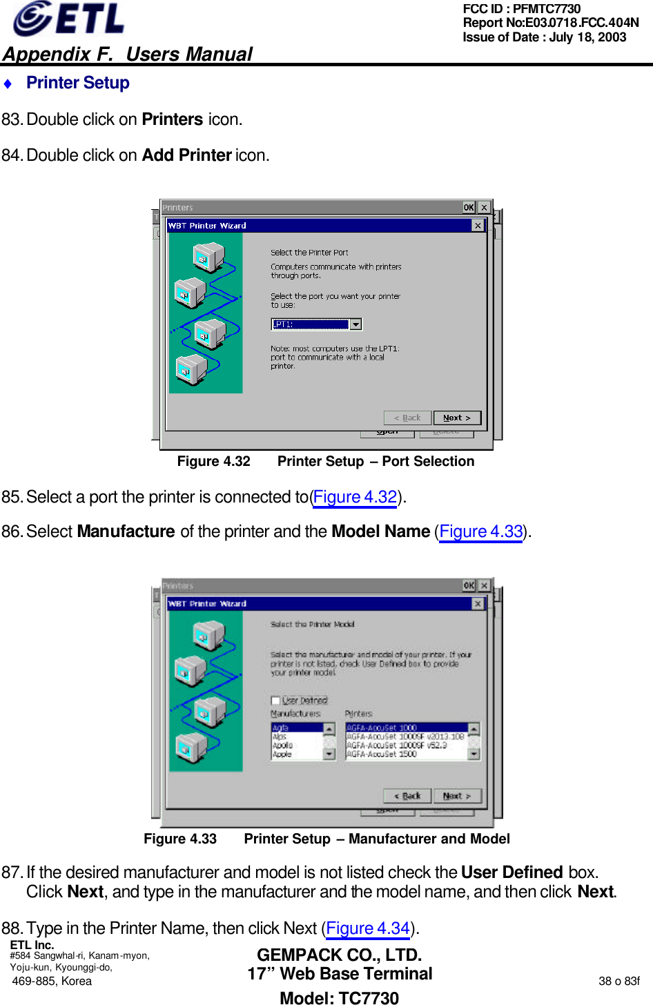   Appendix F.  Users Manual  ETL Inc.  #584 Sangwhal-ri, Kanam-myon, Yoju-kun, Kyounggi-do, 469-885, Korea                                                                                                                                                                  38 o 83f FCC ID : PFMTC7730 Report No:E03.0718.FCC.404N  Issue of Date : July 18, 2003  GEMPACK CO., LTD. 17” Web Base Terminal Model: TC7730 ♦ Printer Setup 83. Double click on Printers icon. 84. Double click on Add Printer icon.  Figure 4.32 Printer Setup – Port Selection 85. Select a port the printer is connected to(Figure 4.32). 86. Select Manufacture of the printer and the Model Name (Figure 4.33).  Figure 4.33 Printer Setup – Manufacturer and Model 87. If the desired manufacturer and model is not listed check the User Defined box.  Click Next, and type in the manufacturer and the model name, and then click Next. 88. Type in the Printer Name, then click Next (Figure 4.34). 