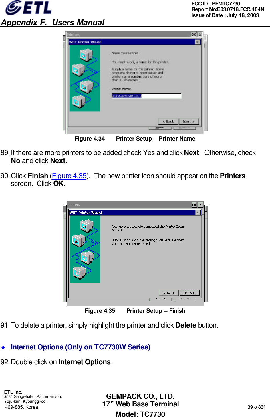   Appendix F.  Users Manual  ETL Inc.  #584 Sangwhal-ri, Kanam-myon, Yoju-kun, Kyounggi-do, 469-885, Korea                                                                                                                                                                  39 o 83f FCC ID : PFMTC7730 Report No:E03.0718.FCC.404N  Issue of Date : July 18, 2003  GEMPACK CO., LTD. 17” Web Base Terminal Model: TC7730  Figure 4.34 Printer Setup – Printer Name 89. If there are more printers to be added check Yes and click Next.  Otherwise, check No and click Next. 90. Click Finish (Figure 4.35).  The new printer icon should appear on the Printers screen.  Click OK.  Figure 4.35 Printer Setup – Finish 91. To delete a printer, simply highlight the printer and click Delete button. ♦ Internet Options (Only on TC7730W Series) 92. Double click on Internet Options. 