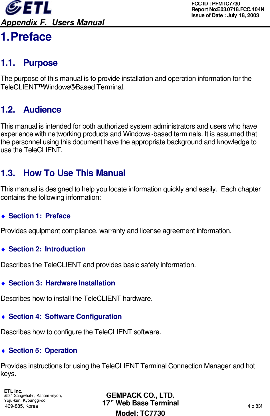   Appendix F.  Users Manual  ETL Inc.  #584 Sangwhal-ri, Kanam-myon, Yoju-kun, Kyounggi-do, 469-885, Korea                                                                                                                                                                  4 o 83f FCC ID : PFMTC7730 Report No:E03.0718.FCC.404N  Issue of Date : July 18, 2003  GEMPACK CO., LTD. 17” Web Base Terminal Model: TC7730 1. Preface 1.1. Purpose The purpose of this manual is to provide installation and operation information for the TeleCLIENT™ Windows®-Based Terminal.   1.2. Audience This manual is intended for both authorized system administrators and users who have experience with networking products and Windows-based terminals. It is assumed that the personnel using this document have the appropriate background and knowledge to use the TeleCLIENT. 1.3. How To Use This Manual This manual is designed to help you locate information quickly and easily.  Each chapter contains the following information: ♦ Section 1:  Preface Provides equipment compliance, warranty and license agreement information. ♦ Section 2:  Introduction Describes the TeleCLIENT and provides basic safety information. ♦ Section 3:  Hardware Installation Describes how to install the TeleCLIENT hardware. ♦ Section 4:  Software Configuration Describes how to configure the TeleCLIENT software. ♦ Section 5:  Operation Provides instructions for using the TeleCLIENT Terminal Connection Manager and hot keys. 