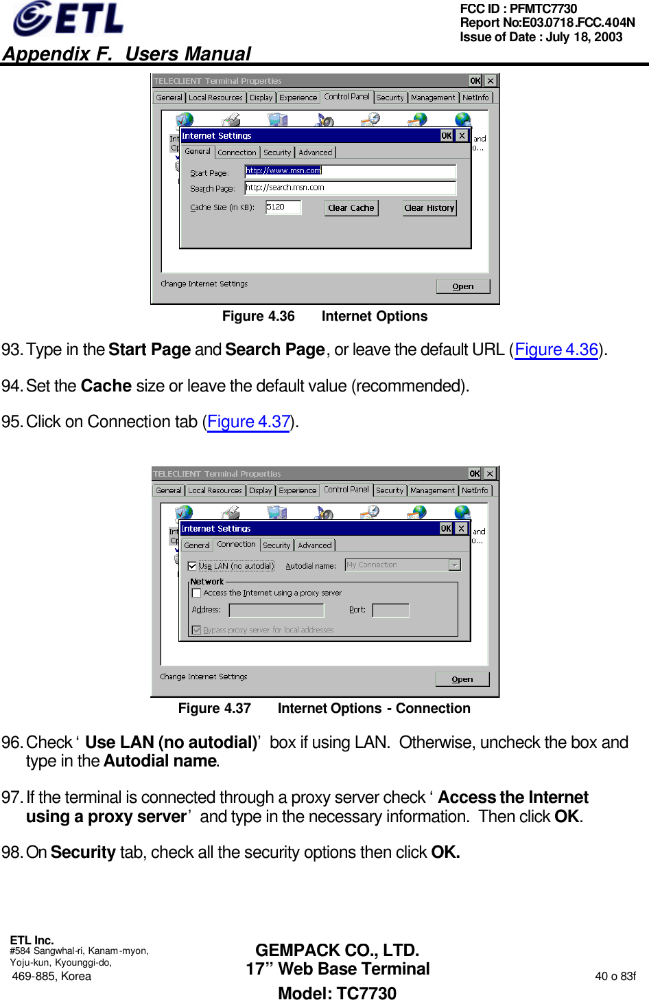   Appendix F.  Users Manual  ETL Inc.  #584 Sangwhal-ri, Kanam-myon, Yoju-kun, Kyounggi-do, 469-885, Korea                                                                                                                                                                  40 o 83f FCC ID : PFMTC7730 Report No:E03.0718.FCC.404N  Issue of Date : July 18, 2003  GEMPACK CO., LTD. 17” Web Base Terminal Model: TC7730  Figure 4.36 Internet Options 93. Type in the Start Page and Search Page, or leave the default URL (Figure 4.36). 94. Set the Cache size or leave the default value (recommended). 95. Click on Connection tab (Figure 4.37).  Figure 4.37 Internet Options - Connection 96. Check ‘Use LAN (no autodial)’ box if using LAN.  Otherwise, uncheck the box and type in the Autodial name. 97. If the terminal is connected through a proxy server check ‘Access the Internet using a proxy server’ and type in the necessary information.  Then click OK. 98. On Security tab, check all the security options then click OK. 