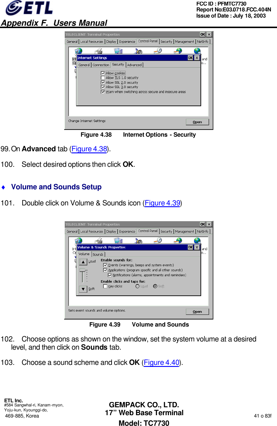   Appendix F.  Users Manual  ETL Inc.  #584 Sangwhal-ri, Kanam-myon, Yoju-kun, Kyounggi-do, 469-885, Korea                                                                                                                                                                  41 o 83f FCC ID : PFMTC7730 Report No:E03.0718.FCC.404N  Issue of Date : July 18, 2003  GEMPACK CO., LTD. 17” Web Base Terminal Model: TC7730  Figure 4.38 Internet Options - Security 99. On Advanced tab (Figure 4.38). 100. Select desired options then click OK. ♦ Volume and Sounds Setup 101. Double click on Volume &amp; Sounds icon (Figure 4.39)  Figure 4.39 Volume and Sounds 102. Choose options as shown on the window, set the system volume at a desired level, and then click on Sounds tab. 103. Choose a sound scheme and click OK (Figure 4.40). 