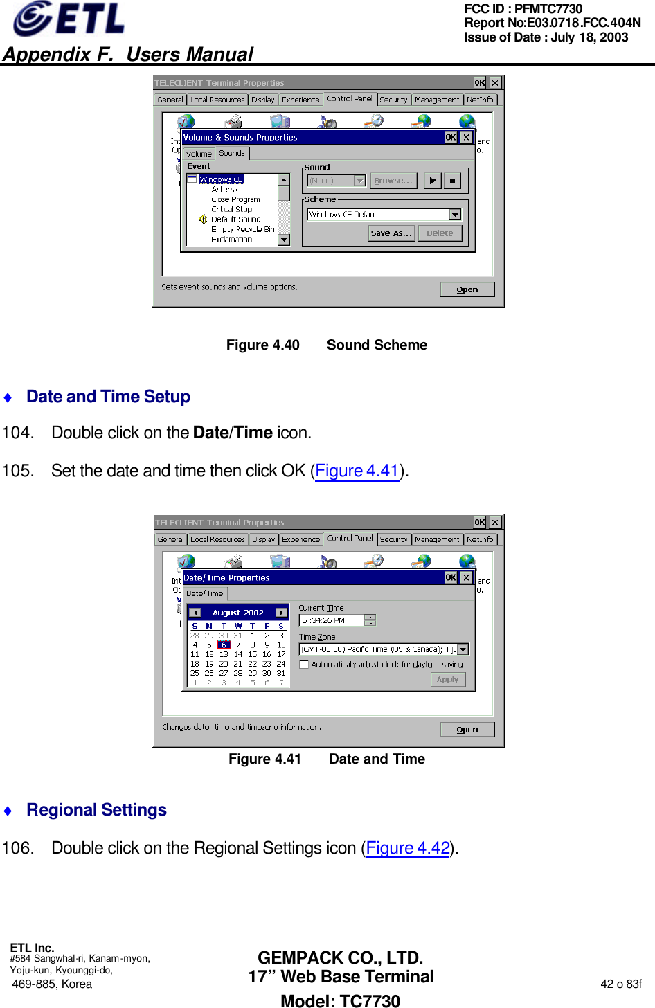   Appendix F.  Users Manual  ETL Inc.  #584 Sangwhal-ri, Kanam-myon, Yoju-kun, Kyounggi-do, 469-885, Korea                                                                                                                                                                  42 o 83f FCC ID : PFMTC7730 Report No:E03.0718.FCC.404N  Issue of Date : July 18, 2003  GEMPACK CO., LTD. 17” Web Base Terminal Model: TC7730  Figure 4.40 Sound Scheme ♦ Date and Time Setup 104. Double click on the Date/Time icon. 105. Set the date and time then click OK (Figure 4.41).  Figure 4.41 Date and Time ♦ Regional Settings 106. Double click on the Regional Settings icon (Figure 4.42). 