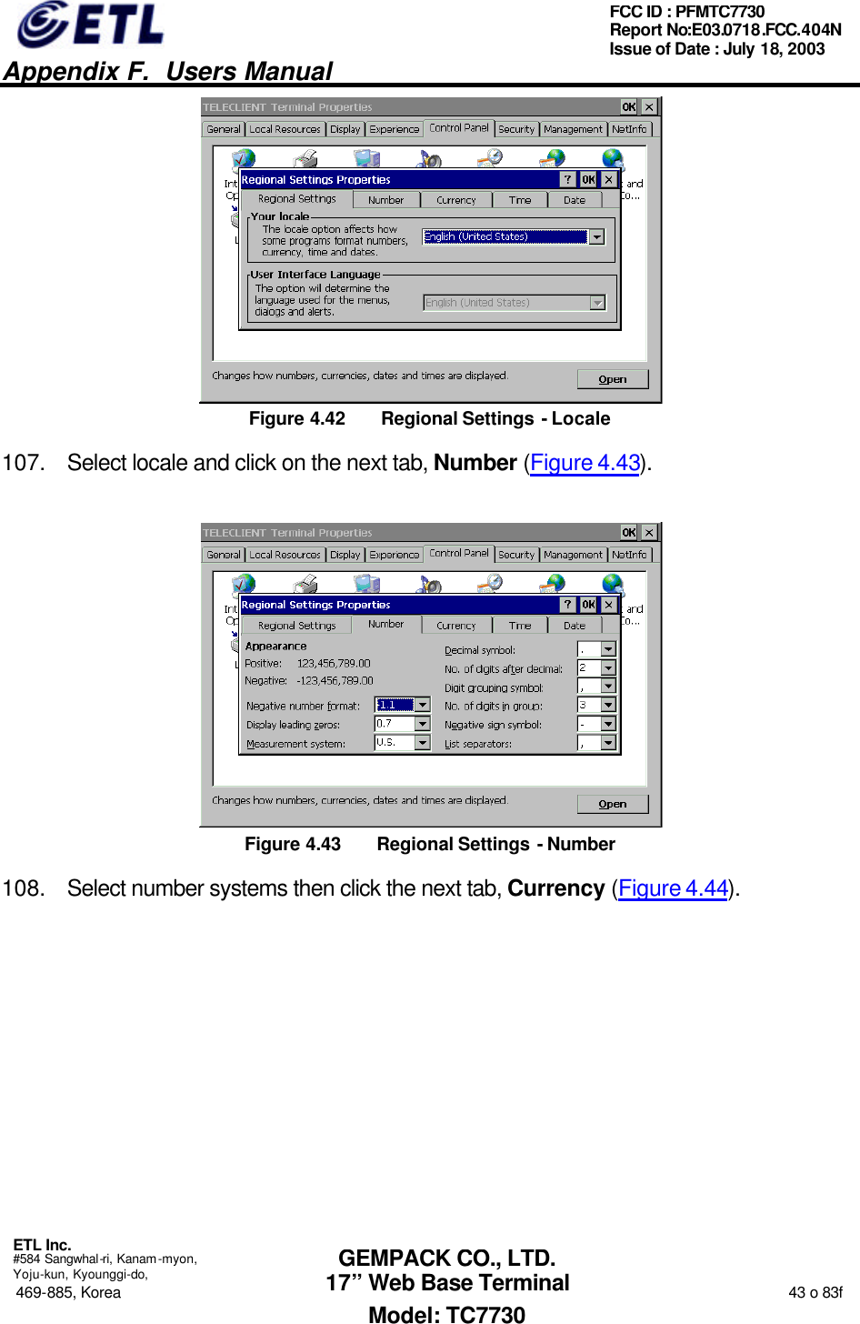   Appendix F.  Users Manual  ETL Inc.  #584 Sangwhal-ri, Kanam-myon, Yoju-kun, Kyounggi-do, 469-885, Korea                                                                                                                                                                  43 o 83f FCC ID : PFMTC7730 Report No:E03.0718.FCC.404N  Issue of Date : July 18, 2003  GEMPACK CO., LTD. 17” Web Base Terminal Model: TC7730  Figure 4.42 Regional Settings - Locale 107. Select locale and click on the next tab, Number (Figure 4.43).  Figure 4.43 Regional Settings - Number 108. Select number systems then click the next tab, Currency (Figure 4.44). 