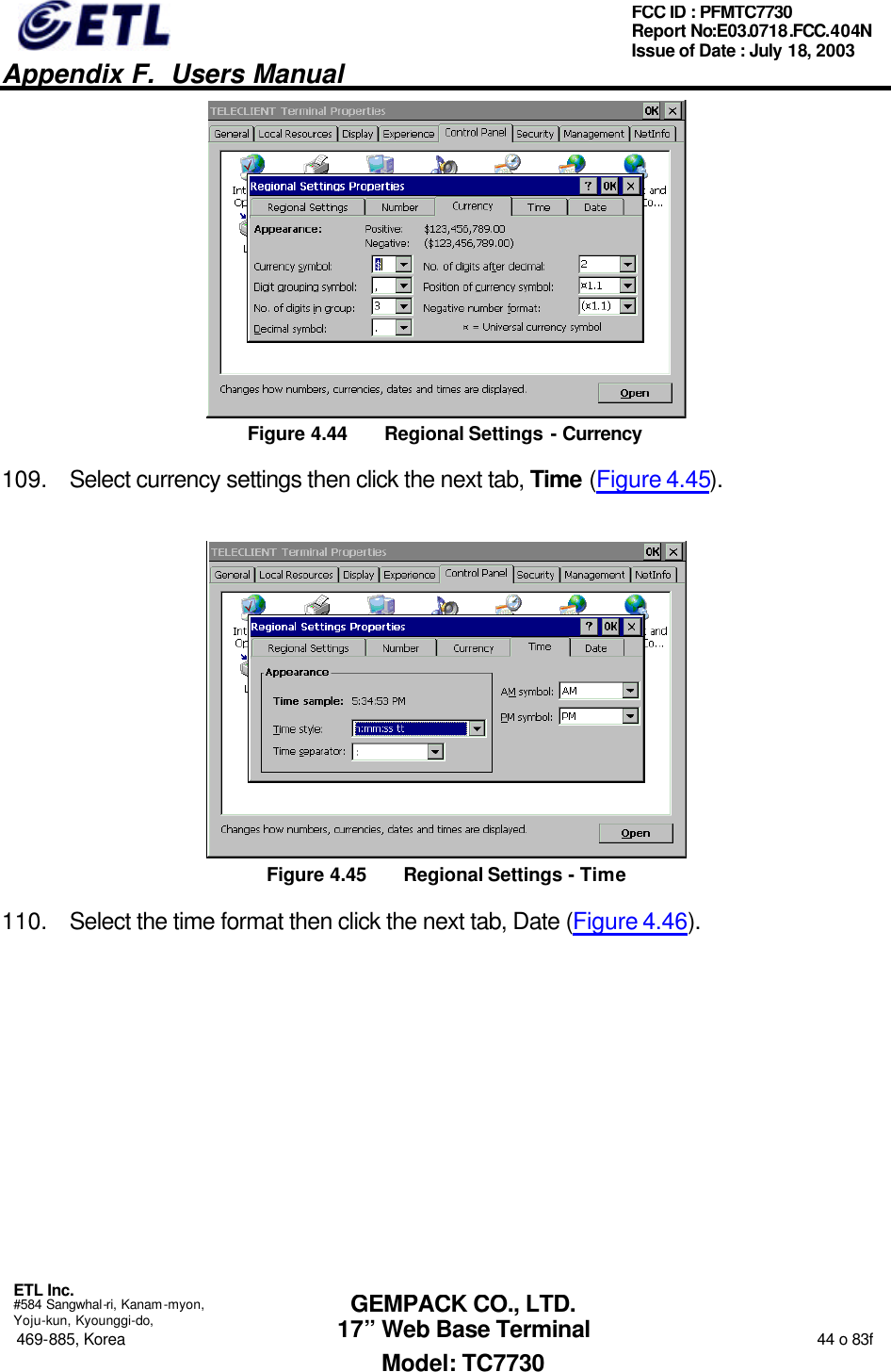   Appendix F.  Users Manual  ETL Inc.  #584 Sangwhal-ri, Kanam-myon, Yoju-kun, Kyounggi-do, 469-885, Korea                                                                                                                                                                  44 o 83f FCC ID : PFMTC7730 Report No:E03.0718.FCC.404N  Issue of Date : July 18, 2003  GEMPACK CO., LTD. 17” Web Base Terminal Model: TC7730  Figure 4.44 Regional Settings - Currency 109. Select currency settings then click the next tab, Time (Figure 4.45).  Figure 4.45 Regional Settings - Time 110. Select the time format then click the next tab, Date (Figure 4.46). 