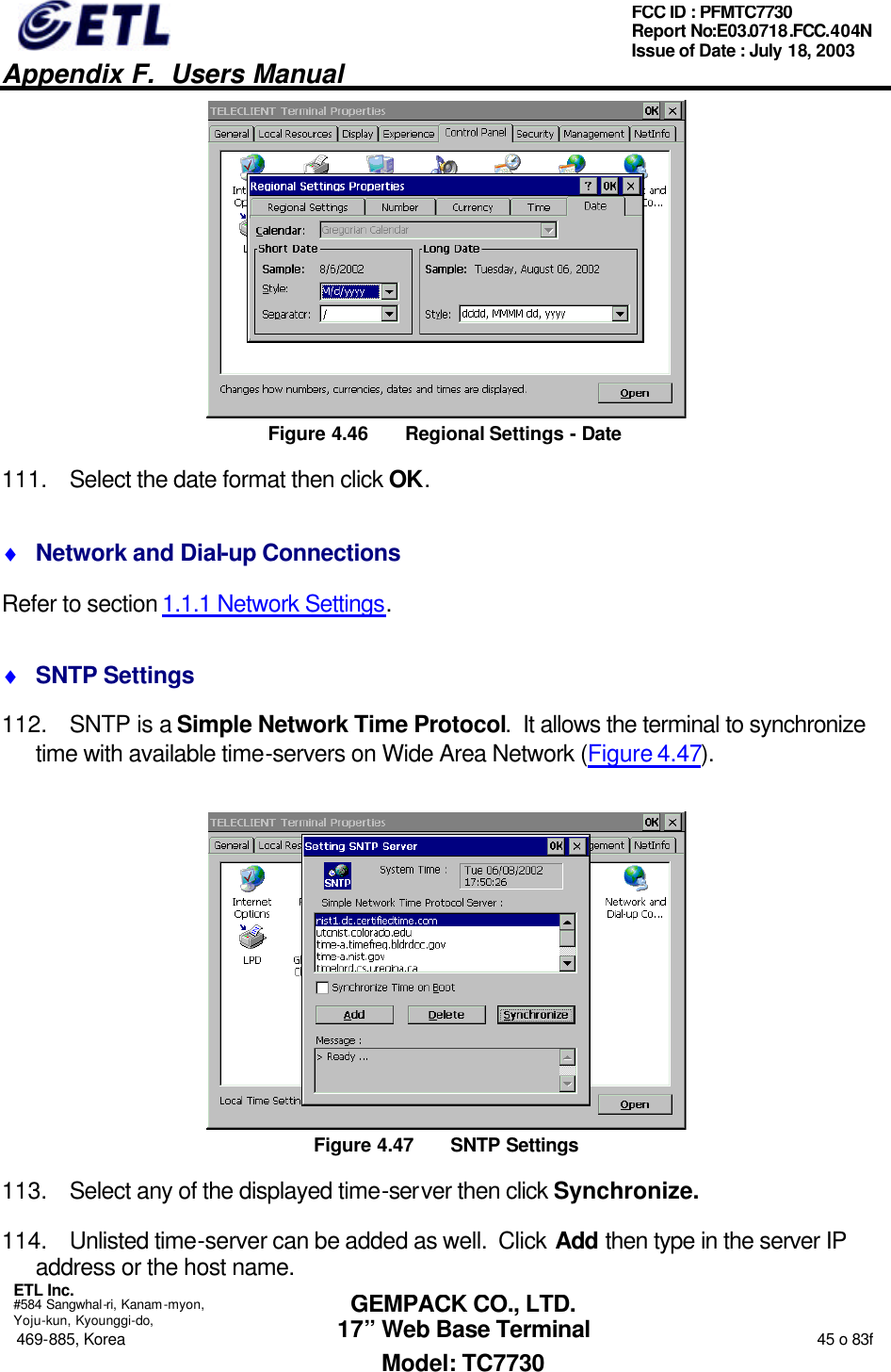   Appendix F.  Users Manual  ETL Inc.  #584 Sangwhal-ri, Kanam-myon, Yoju-kun, Kyounggi-do, 469-885, Korea                                                                                                                                                                  45 o 83f FCC ID : PFMTC7730 Report No:E03.0718.FCC.404N  Issue of Date : July 18, 2003  GEMPACK CO., LTD. 17” Web Base Terminal Model: TC7730  Figure 4.46 Regional Settings - Date 111. Select the date format then click OK. ♦ Network and Dial-up Connections Refer to section 1.1.1 Network Settings. ♦ SNTP Settings 112. SNTP is a Simple Network Time Protocol.  It allows the terminal to synchronize time with available time-servers on Wide Area Network (Figure 4.47).  Figure 4.47 SNTP Settings 113. Select any of the displayed time-server then click Synchronize. 114. Unlisted time-server can be added as well.  Click Add then type in the server IP address or the host name. 