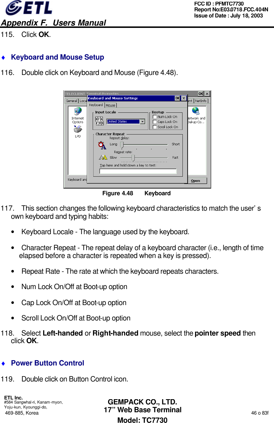   Appendix F.  Users Manual  ETL Inc.  #584 Sangwhal-ri, Kanam-myon, Yoju-kun, Kyounggi-do, 469-885, Korea                                                                                                                                                                  46 o 83f FCC ID : PFMTC7730 Report No:E03.0718.FCC.404N  Issue of Date : July 18, 2003  GEMPACK CO., LTD. 17” Web Base Terminal Model: TC7730 115. Click OK. ♦ Keyboard and Mouse Setup 116. Double click on Keyboard and Mouse (Figure 4.48).  Figure 4.48 Keyboard 117. This section changes the following keyboard characteristics to match the user’s own keyboard and typing habits: • Keyboard Locale - The language used by the keyboard. • Character Repeat - The repeat delay of a keyboard character (i.e., length of time elapsed before a character is repeated when a key is pressed). • Repeat Rate - The rate at which the keyboard repeats characters. • Num Lock On/Off at Boot-up option • Cap Lock On/Off at Boot-up option • Scroll Lock On/Off at Boot-up option 118. Select Left-handed or Right-handed mouse, select the pointer speed then click OK. ♦ Power Button Control 119. Double click on Button Control icon. 