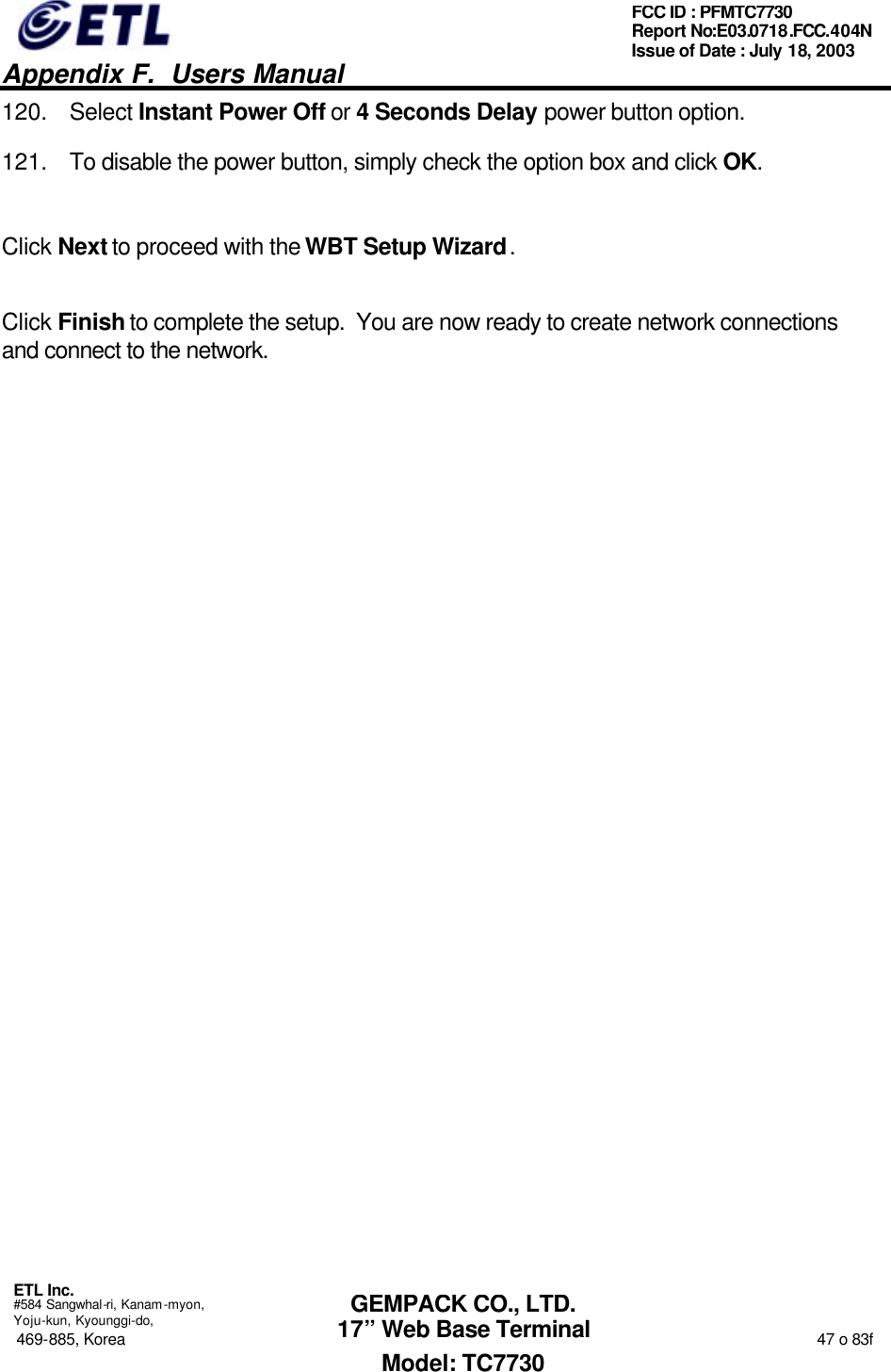   Appendix F.  Users Manual  ETL Inc.  #584 Sangwhal-ri, Kanam-myon, Yoju-kun, Kyounggi-do, 469-885, Korea                                                                                                                                                                  47 o 83f FCC ID : PFMTC7730 Report No:E03.0718.FCC.404N  Issue of Date : July 18, 2003  GEMPACK CO., LTD. 17” Web Base Terminal Model: TC7730 120. Select Instant Power Off or 4 Seconds Delay power button option. 121. To disable the power button, simply check the option box and click OK.  Click Next to proceed with the WBT Setup Wizard.  Click Finish to complete the setup.  You are now ready to create network connections and connect to the network. 