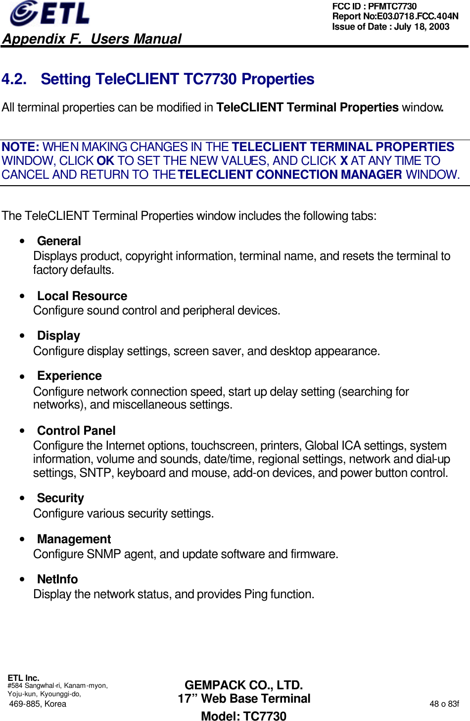   Appendix F.  Users Manual  ETL Inc.  #584 Sangwhal-ri, Kanam-myon, Yoju-kun, Kyounggi-do, 469-885, Korea                                                                                                                                                                  48 o 83f FCC ID : PFMTC7730 Report No:E03.0718.FCC.404N  Issue of Date : July 18, 2003  GEMPACK CO., LTD. 17” Web Base Terminal Model: TC7730 4.2. Setting TeleCLIENT TC7730 Properties All terminal properties can be modified in TeleCLIENT Terminal Properties window. NOTE: WHEN MAKING CHANGES IN THE TELECLIENT TERMINAL PROPERTIES WINDOW, CLICK OK TO SET THE NEW VALUES, AND CLICK X AT ANY TIME TO CANCEL AND RETURN TO THE TELECLIENT CONNECTION MANAGER WINDOW. The TeleCLIENT Terminal Properties window includes the following tabs: • General Displays product, copyright information, terminal name, and resets the terminal to factory defaults. • Local Resource Configure sound control and peripheral devices. • Display Configure display settings, screen saver, and desktop appearance. • Experience Configure network connection speed, start up delay setting (searching for networks), and miscellaneous settings. • Control Panel Configure the Internet options, touchscreen, printers, Global ICA settings, system information, volume and sounds, date/time, regional settings, network and dial-up settings, SNTP, keyboard and mouse, add-on devices, and power button control. • Security Configure various security settings. • Management Configure SNMP agent, and update software and firmware. • NetInfo Display the network status, and provides Ping function. 