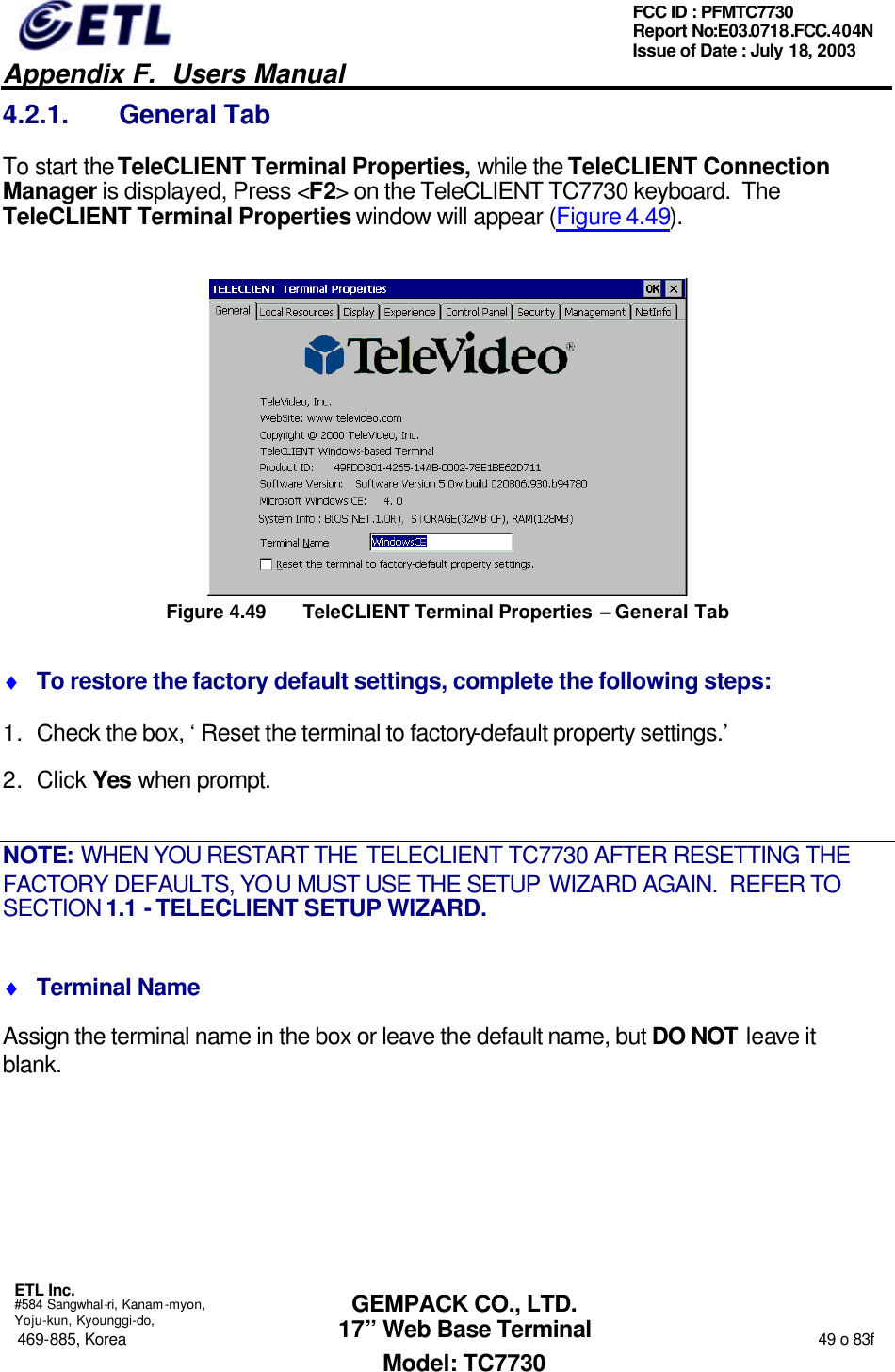   Appendix F.  Users Manual  ETL Inc.  #584 Sangwhal-ri, Kanam-myon, Yoju-kun, Kyounggi-do, 469-885, Korea                                                                                                                                                                  49 o 83f FCC ID : PFMTC7730 Report No:E03.0718.FCC.404N  Issue of Date : July 18, 2003  GEMPACK CO., LTD. 17” Web Base Terminal Model: TC7730 4.2.1. General Tab To start the TeleCLIENT Terminal Properties, while the TeleCLIENT Connection Manager is displayed, Press &lt;F2&gt; on the TeleCLIENT TC7730 keyboard.  The TeleCLIENT Terminal Properties window will appear (Figure 4.49).  Figure 4.49 TeleCLIENT Terminal Properties – General Tab ♦ To restore the factory default settings, complete the following steps: 1. Check the box, ‘Reset the terminal to factory-default property settings.’ 2. Click Yes when prompt. NOTE: WHEN YOU RESTART THE TELECLIENT TC7730 AFTER RESETTING THE FACTORY DEFAULTS, YOU MUST USE THE SETUP WIZARD AGAIN.  REFER TO SECTION 1.1 - TELECLIENT SETUP WIZARD. ♦ Terminal Name Assign the terminal name in the box or leave the default name, but DO NOT leave it blank. 