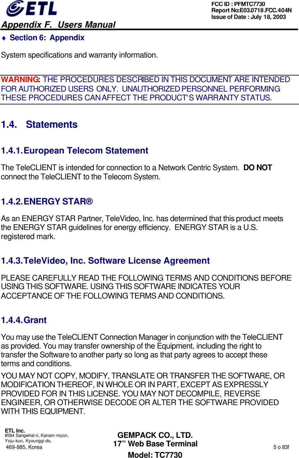   Appendix F.  Users Manual  ETL Inc.  #584 Sangwhal-ri, Kanam-myon, Yoju-kun, Kyounggi-do, 469-885, Korea                                                                                                                                                                  5 o 83f FCC ID : PFMTC7730 Report No:E03.0718.FCC.404N  Issue of Date : July 18, 2003  GEMPACK CO., LTD. 17” Web Base Terminal Model: TC7730 ♦ Section 6:  Appendix System specifications and warranty information. WARNING: THE PROCEDURES DESCRIBED IN THIS DOCUMENT ARE INTENDED FOR AUTHORIZED USERS ONLY.  UNAUTHORIZED PERSONNEL PERFORMING THESE PROCEDURES CAN AFFECT THE PRODUCT&apos;S WARRANTY STATUS. 1.4. Statements 1.4.1. European Telecom Statement The TeleCLIENT is intended for connection to a Network Centric System.  DO NOT connect the TeleCLIENT to the Telecom System. 1.4.2. ENERGY STAR® As an ENERGY STAR Partner, TeleVideo, Inc. has determined that this product meets the ENERGY STAR guidelines for energy efficiency.  ENERGY STAR is a U.S. registered mark. 1.4.3. TeleVideo, Inc. Software License Agreement PLEASE CAREFULLY READ THE FOLLOWING TERMS AND CONDITIONS BEFORE USING THIS SOFTWARE. USING THIS SOFTWARE INDICATES YOUR ACCEPTANCE OF THE FOLLOWING TERMS AND CONDITIONS. 1.4.4. Grant You may use the TeleCLIENT Connection Manager in conjunction with the TeleCLIENT as provided. You may transfer ownership of the Equipment, including the right to transfer the Software to another party so long as that party agrees to accept these terms and conditions. YOU MAY NOT COPY, MODIFY, TRANSLATE OR TRANSFER THE SOFTWARE, OR MODIFICATION THEREOF, IN WHOLE OR IN PART, EXCEPT AS EXPRESSLY PROVIDED FOR IN THIS LICENSE. YOU MAY NOT DECOMPILE, REVERSE ENGINEER, OR OTHERWISE DECODE OR ALTER THE SOFTWARE PROVIDED WITH THIS EQUIPMENT. 