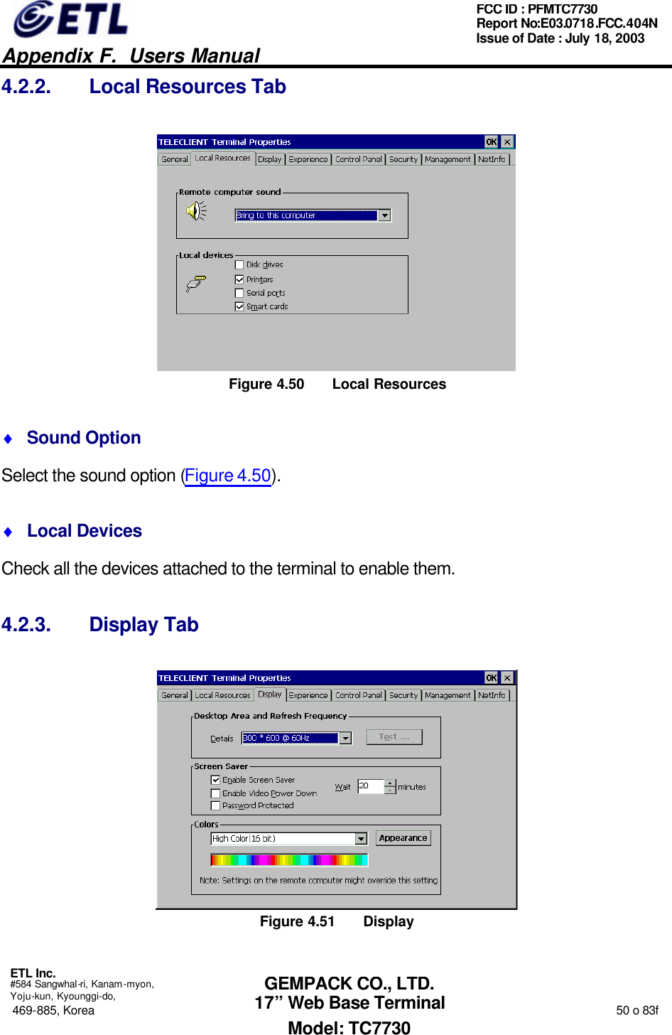   Appendix F.  Users Manual  ETL Inc.  #584 Sangwhal-ri, Kanam-myon, Yoju-kun, Kyounggi-do, 469-885, Korea                                                                                                                                                                  50 o 83f FCC ID : PFMTC7730 Report No:E03.0718.FCC.404N  Issue of Date : July 18, 2003  GEMPACK CO., LTD. 17” Web Base Terminal Model: TC7730 4.2.2. Local Resources Tab  Figure 4.50 Local Resources ♦ Sound Option Select the sound option (Figure 4.50). ♦ Local Devices Check all the devices attached to the terminal to enable them. 4.2.3. Display Tab  Figure 4.51 Display 