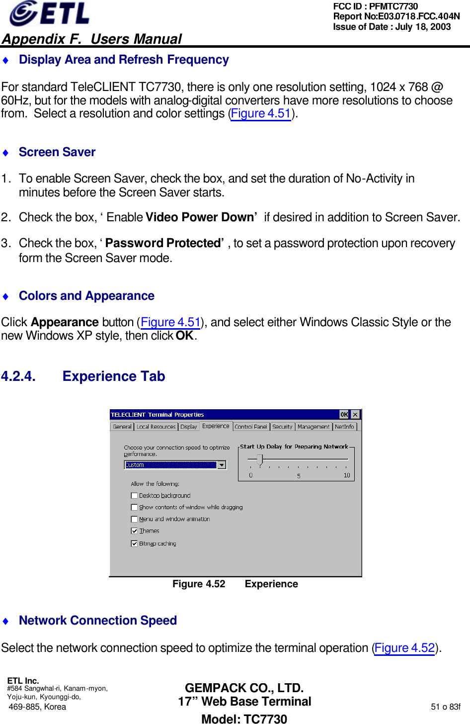   Appendix F.  Users Manual  ETL Inc.  #584 Sangwhal-ri, Kanam-myon, Yoju-kun, Kyounggi-do, 469-885, Korea                                                                                                                                                                  51 o 83f FCC ID : PFMTC7730 Report No:E03.0718.FCC.404N  Issue of Date : July 18, 2003  GEMPACK CO., LTD. 17” Web Base Terminal Model: TC7730 ♦ Display Area and Refresh Frequency For standard TeleCLIENT TC7730, there is only one resolution setting, 1024 x 768 @ 60Hz, but for the models with analog-digital converters have more resolutions to choose from.  Select a resolution and color settings (Figure 4.51). ♦ Screen Saver 1. To enable Screen Saver, check the box, and set the duration of No-Activity in minutes before the Screen Saver starts. 2. Check the box, ‘Enable Video Power Down’ if desired in addition to Screen Saver. 3. Check the box, ‘Password Protected’, to set a password protection upon recovery form the Screen Saver mode. ♦ Colors and Appearance Click Appearance button (Figure 4.51), and select either Windows Classic Style or the new Windows XP style, then click OK. 4.2.4. Experience Tab  Figure 4.52 Experience ♦ Network Connection Speed Select the network connection speed to optimize the terminal operation (Figure 4.52). 