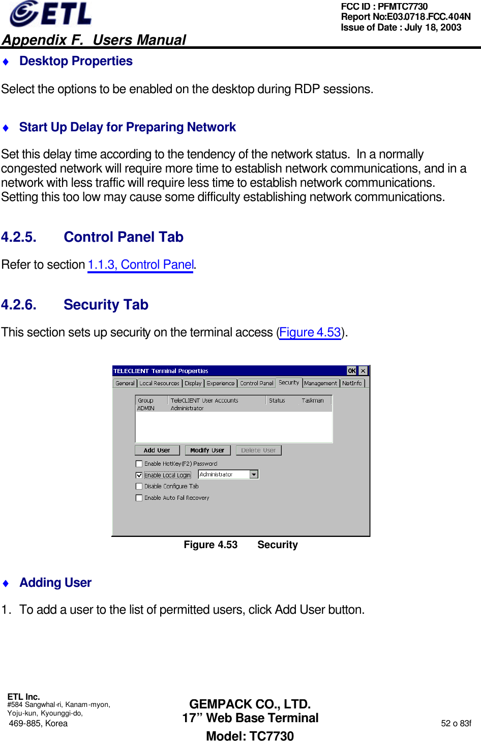   Appendix F.  Users Manual  ETL Inc.  #584 Sangwhal-ri, Kanam-myon, Yoju-kun, Kyounggi-do, 469-885, Korea                                                                                                                                                                  52 o 83f FCC ID : PFMTC7730 Report No:E03.0718.FCC.404N  Issue of Date : July 18, 2003  GEMPACK CO., LTD. 17” Web Base Terminal Model: TC7730 ♦ Desktop Properties Select the options to be enabled on the desktop during RDP sessions. ♦ Start Up Delay for Preparing Network Set this delay time according to the tendency of the network status.  In a normally congested network will require more time to establish network communications, and in a network with less traffic will require less time to establish network communications.  Setting this too low may cause some difficulty establishing network communications. 4.2.5. Control Panel Tab Refer to section 1.1.3, Control Panel. 4.2.6. Security Tab This section sets up security on the terminal access (Figure 4.53).  Figure 4.53 Security ♦ Adding User 1. To add a user to the list of permitted users, click Add User button. 