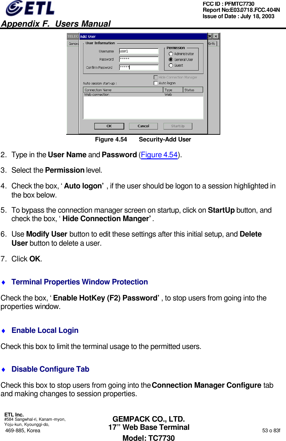   Appendix F.  Users Manual  ETL Inc.  #584 Sangwhal-ri, Kanam-myon, Yoju-kun, Kyounggi-do, 469-885, Korea                                                                                                                                                                  53 o 83f FCC ID : PFMTC7730 Report No:E03.0718.FCC.404N  Issue of Date : July 18, 2003  GEMPACK CO., LTD. 17” Web Base Terminal Model: TC7730  Figure 4.54 Security-Add User 2. Type in the User Name and Password (Figure 4.54). 3. Select the Permission level. 4. Check the box, ‘Auto logon’, if the user should be logon to a session highlighted in the box below. 5. To bypass the connection manager screen on startup, click on StartUp button, and check the box, ‘Hide Connection Manger’. 6. Use Modify User button to edit these settings after this initial setup, and Delete User button to delete a user. 7. Click OK. ♦ Terminal Properties Window Protection Check the box, ‘Enable HotKey (F2) Password’, to stop users from going into the properties window. ♦ Enable Local Login Check this box to limit the terminal usage to the permitted users. ♦ Disable Configure Tab Check this box to stop users from going into the Connection Manager Configure tab and making changes to session properties. 