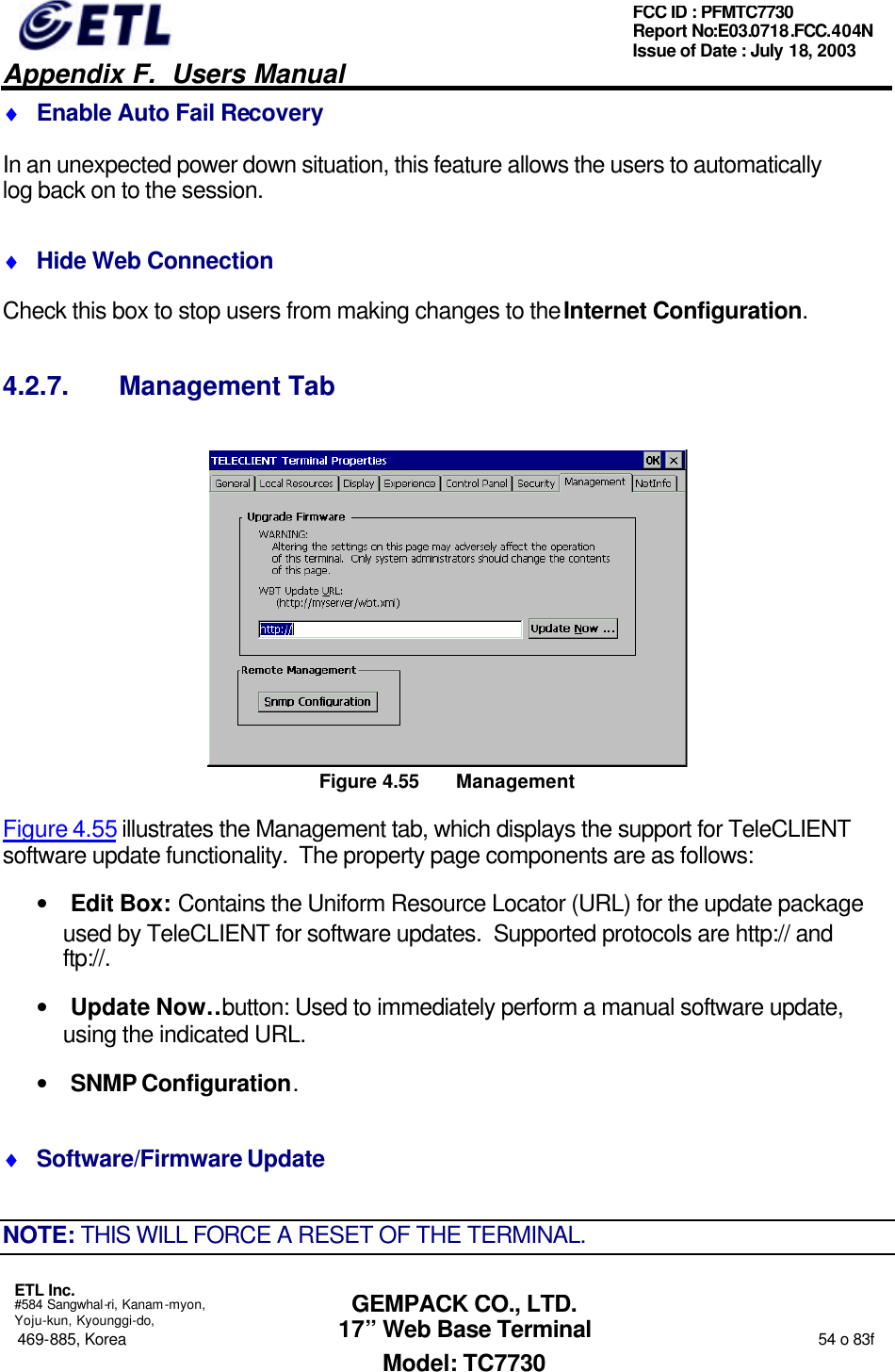   Appendix F.  Users Manual  ETL Inc.  #584 Sangwhal-ri, Kanam-myon, Yoju-kun, Kyounggi-do, 469-885, Korea                                                                                                                                                                  54 o 83f FCC ID : PFMTC7730 Report No:E03.0718.FCC.404N  Issue of Date : July 18, 2003  GEMPACK CO., LTD. 17” Web Base Terminal Model: TC7730 ♦ Enable Auto Fail Recovery In an unexpected power down situation, this feature allows the users to automatically log back on to the session. ♦ Hide Web Connection Check this box to stop users from making changes to the Internet Configuration. 4.2.7. Management Tab  Figure 4.55 Management Figure 4.55 illustrates the Management tab, which displays the support for TeleCLIENT software update functionality.  The property page components are as follows: • Edit Box: Contains the Uniform Resource Locator (URL) for the update package used by TeleCLIENT for software updates.  Supported protocols are http:// and ftp://. • Update Now… button: Used to immediately perform a manual software update, using the indicated URL. • SNMP Configuration. ♦ Software/Firmware Update NOTE: THIS WILL FORCE A RESET OF THE TERMINAL. 