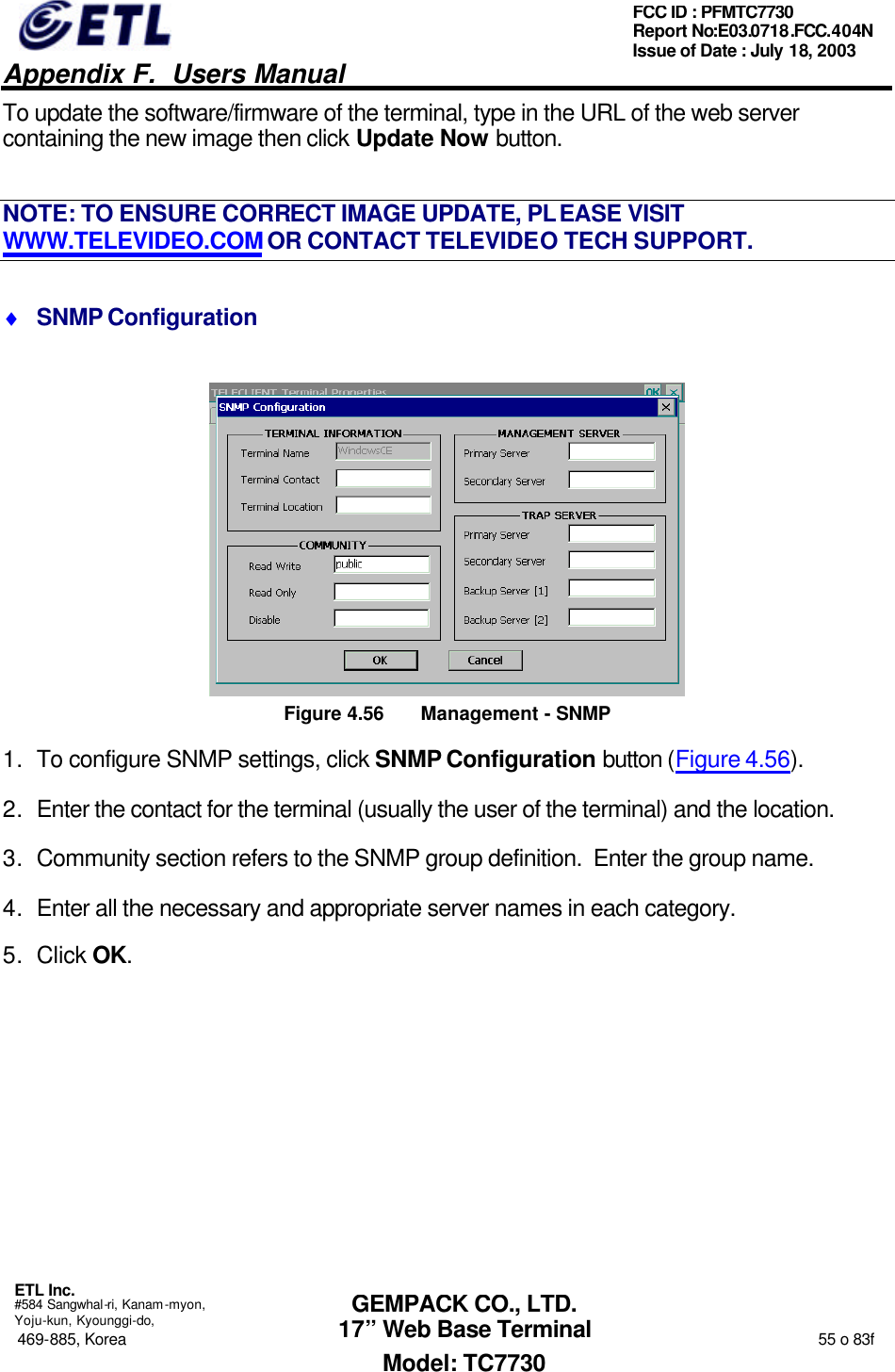   Appendix F.  Users Manual  ETL Inc.  #584 Sangwhal-ri, Kanam-myon, Yoju-kun, Kyounggi-do, 469-885, Korea                                                                                                                                                                  55 o 83f FCC ID : PFMTC7730 Report No:E03.0718.FCC.404N  Issue of Date : July 18, 2003  GEMPACK CO., LTD. 17” Web Base Terminal Model: TC7730 To update the software/firmware of the terminal, type in the URL of the web server containing the new image then click Update Now button. NOTE: TO ENSURE CORRECT IMAGE UPDATE, PLEASE VISIT WWW.TELEVIDEO.COM OR CONTACT TELEVIDEO TECH SUPPORT. ♦ SNMP Configuration  Figure 4.56 Management  - SNMP 1. To configure SNMP settings, click SNMP Configuration button (Figure 4.56). 2. Enter the contact for the terminal (usually the user of the terminal) and the location. 3. Community section refers to the SNMP group definition.  Enter the group name. 4. Enter all the necessary and appropriate server names in each category. 5. Click OK. 