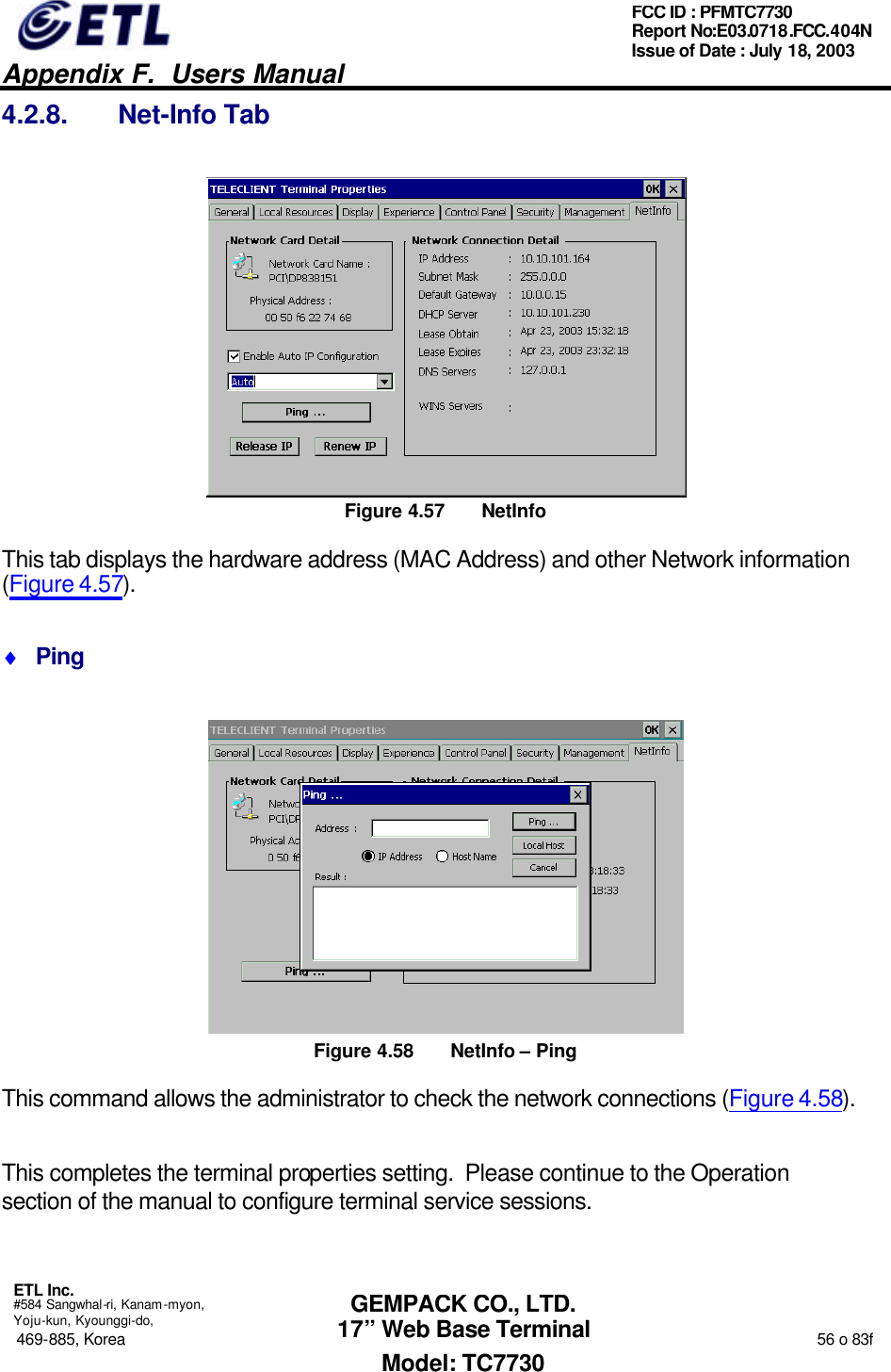   Appendix F.  Users Manual  ETL Inc.  #584 Sangwhal-ri, Kanam-myon, Yoju-kun, Kyounggi-do, 469-885, Korea                                                                                                                                                                  56 o 83f FCC ID : PFMTC7730 Report No:E03.0718.FCC.404N  Issue of Date : July 18, 2003  GEMPACK CO., LTD. 17” Web Base Terminal Model: TC7730 4.2.8. Net-Info Tab  Figure 4.57 NetInfo This tab displays the hardware address (MAC Address) and other Network information (Figure 4.57). ♦ Ping  Figure 4.58 NetInfo – Ping This command allows the administrator to check the network connections (Figure 4.58).  This completes the terminal properties setting.  Please continue to the Operation section of the manual to configure terminal service sessions. 