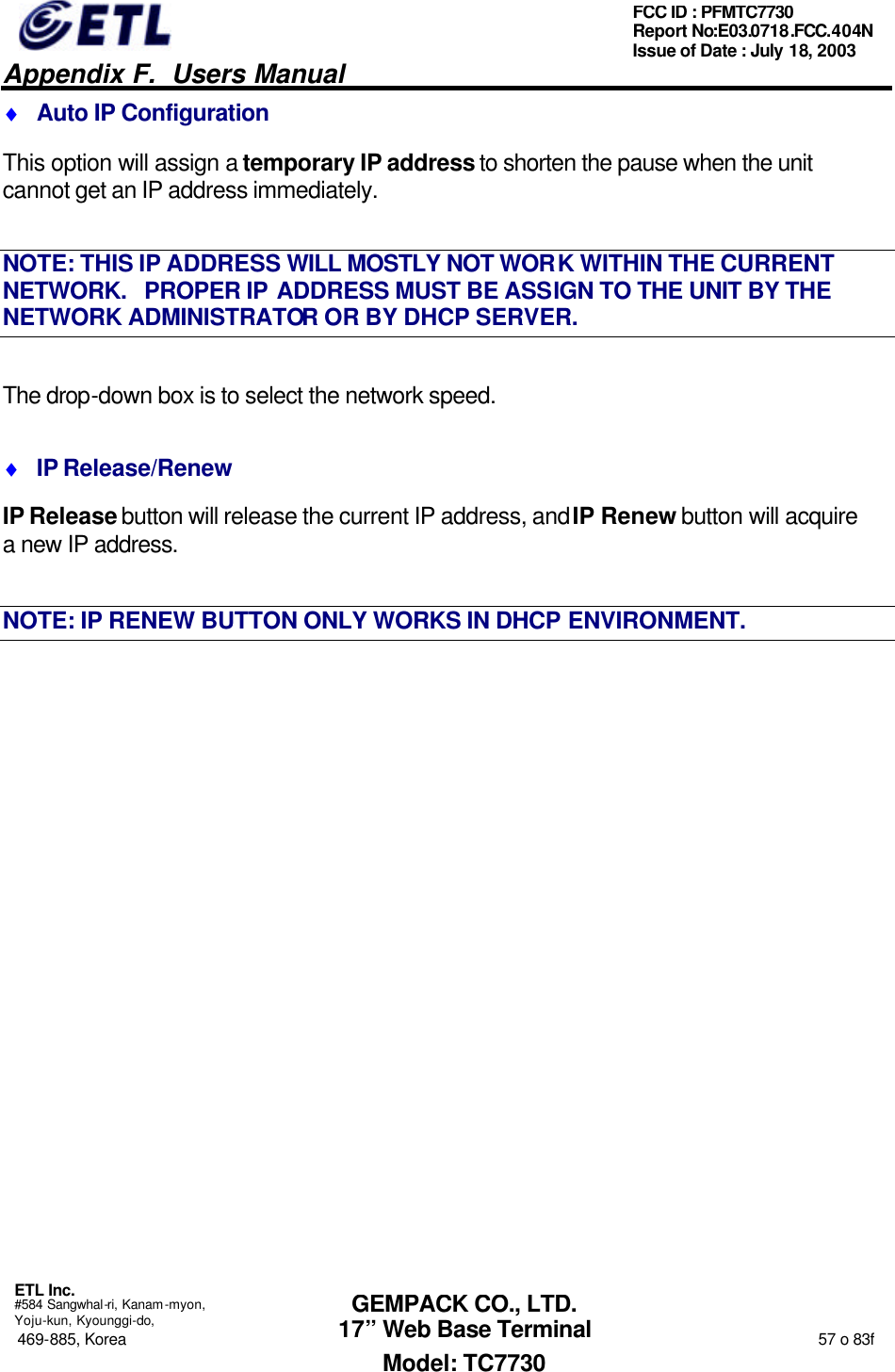   Appendix F.  Users Manual  ETL Inc.  #584 Sangwhal-ri, Kanam-myon, Yoju-kun, Kyounggi-do, 469-885, Korea                                                                                                                                                                  57 o 83f FCC ID : PFMTC7730 Report No:E03.0718.FCC.404N  Issue of Date : July 18, 2003  GEMPACK CO., LTD. 17” Web Base Terminal Model: TC7730 ♦ Auto IP Configuration This option will assign a temporary IP address to shorten the pause when the unit cannot get an IP address immediately. NOTE: THIS IP ADDRESS WILL MOSTLY NOT WORK WITHIN THE CURRENT NETWORK.   PROPER IP ADDRESS MUST BE ASSIGN TO THE UNIT BY THE NETWORK ADMINISTRATOR OR BY DHCP SERVER. The drop-down box is to select the network speed. ♦ IP Release/Renew IP Release button will release the current IP address, and IP Renew button will acquire a new IP address. NOTE: IP RENEW BUTTON ONLY WORKS IN DHCP ENVIRONMENT.   