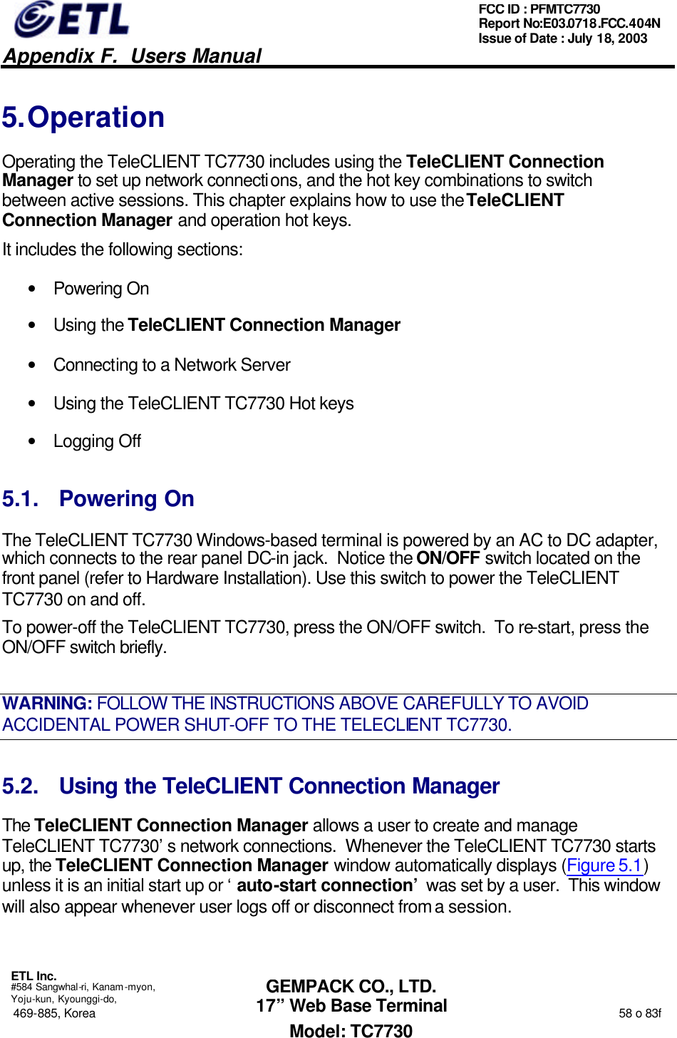   Appendix F.  Users Manual  ETL Inc.  #584 Sangwhal-ri, Kanam-myon, Yoju-kun, Kyounggi-do, 469-885, Korea                                                                                                                                                                  58 o 83f FCC ID : PFMTC7730 Report No:E03.0718.FCC.404N  Issue of Date : July 18, 2003  GEMPACK CO., LTD. 17” Web Base Terminal Model: TC7730 5. Operation Operating the TeleCLIENT TC7730 includes using the TeleCLIENT Connection Manager to set up network connections, and the hot key combinations to switch between active sessions. This chapter explains how to use the TeleCLIENT Connection Manager and operation hot keys.  It includes the following sections: • Powering On • Using the TeleCLIENT Connection Manager • Connecting to a Network Server • Using the TeleCLIENT TC7730 Hot keys • Logging Off 5.1. Powering On The TeleCLIENT TC7730 Windows-based terminal is powered by an AC to DC adapter, which connects to the rear panel DC-in jack.  Notice the ON/OFF switch located on the front panel (refer to Hardware Installation). Use this switch to power the TeleCLIENT TC7730 on and off. To power-off the TeleCLIENT TC7730, press the ON/OFF switch.  To re-start, press the ON/OFF switch briefly. WARNING: FOLLOW THE INSTRUCTIONS ABOVE CAREFULLY TO AVOID ACCIDENTAL POWER SHUT-OFF TO THE TELECLIENT TC7730. 5.2. Using the TeleCLIENT Connection Manager The TeleCLIENT Connection Manager allows a user to create and manage TeleCLIENT TC7730’s network connections.  Whenever the TeleCLIENT TC7730 starts up, the TeleCLIENT Connection Manager window automatically displays (Figure 5.1) unless it is an initial start up or ‘auto-start connection’ was set by a user.  This window will also appear whenever user logs off or disconnect from a session. 