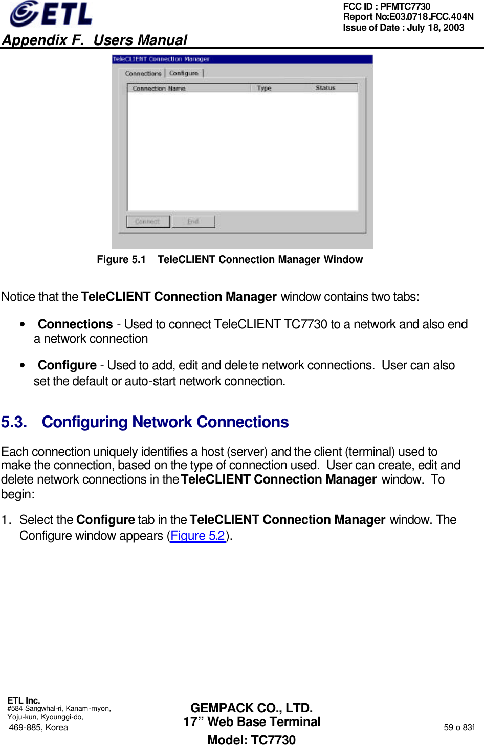   Appendix F.  Users Manual  ETL Inc.  #584 Sangwhal-ri, Kanam-myon, Yoju-kun, Kyounggi-do, 469-885, Korea                                                                                                                                                                  59 o 83f FCC ID : PFMTC7730 Report No:E03.0718.FCC.404N  Issue of Date : July 18, 2003  GEMPACK CO., LTD. 17” Web Base Terminal Model: TC7730  Figure 5.1 TeleCLIENT Connection Manager Window Notice that the TeleCLIENT Connection Manager window contains two tabs: • Connections - Used to connect TeleCLIENT TC7730 to a network and also end a network connection • Configure - Used to add, edit and delete network connections.  User can also set the default or auto-start network connection. 5.3. Configuring Network Connections Each connection uniquely identifies a host (server) and the client (terminal) used to make the connection, based on the type of connection used.  User can create, edit and delete network connections in the TeleCLIENT Connection Manager window.  To begin:  1. Select the Configure tab in the TeleCLIENT Connection Manager window. The Configure window appears (Figure 5.2). 