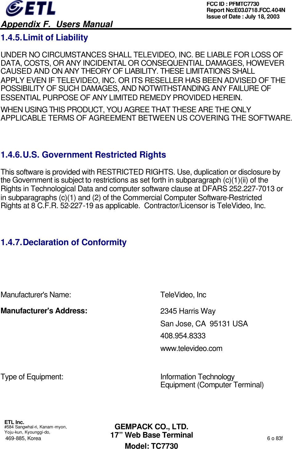   Appendix F.  Users Manual  ETL Inc.  #584 Sangwhal-ri, Kanam-myon, Yoju-kun, Kyounggi-do, 469-885, Korea                                                                                                                                                                  6 o 83f FCC ID : PFMTC7730 Report No:E03.0718.FCC.404N  Issue of Date : July 18, 2003  GEMPACK CO., LTD. 17” Web Base Terminal Model: TC7730 1.4.5. Limit of Liability UNDER NO CIRCUMSTANCES SHALL TELEVIDEO, INC. BE LIABLE FOR LOSS OF DATA, COSTS, OR ANY INCIDENTAL OR CONSEQUENTIAL DAMAGES, HOWEVER CAUSED AND ON ANY THEORY OF LIABILITY. THESE LIMITATIONS SHALL APPLY EVEN IF TELEVIDEO, INC. OR ITS RESELLER HAS BEEN ADVISED OF THE POSSIBILITY OF SUCH DAMAGES, AND NOTWITHSTANDING ANY FAILURE OF ESSENTIAL PURPOSE OF ANY LIMITED REMEDY PROVIDED HEREIN. WHEN USING THIS PRODUCT, YOU AGREE THAT THESE ARE THE ONLY APPLICABLE TERMS OF AGREEMENT BETWEEN US COVERING THE SOFTWARE.   1.4.6. U.S. Government Restricted Rights This software is provided with RESTRICTED RIGHTS. Use, duplication or disclosure by the Government is subject to restrictions as set forth in subparagraph (c)(1)(ii) of the Rights in Technological Data and computer software clause at DFARS 252.227-7013 or in subparagraphs (c)(1) and (2) of the Commercial Computer Software-Restricted Rights at 8 C.F.R. 52-227-19 as applicable.  Contractor/Licensor is TeleVideo, Inc.  1.4.7. Declaration of Conformity       Manufacturer&apos;s Name: TeleVideo, Inc Manufacturer&apos;s Address: 2345 Harris Way San Jose, CA  95131 USA 408.954.8333 www.televideo.com  Type of Equipment:  Information Technology Equipment (Computer Terminal)  