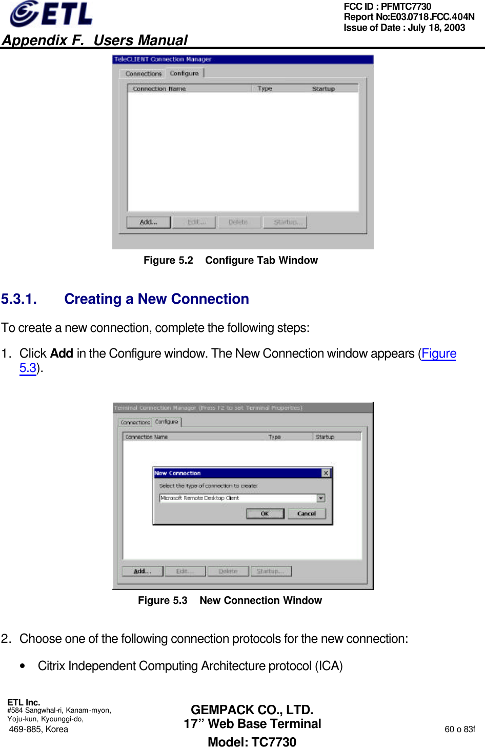   Appendix F.  Users Manual  ETL Inc.  #584 Sangwhal-ri, Kanam-myon, Yoju-kun, Kyounggi-do, 469-885, Korea                                                                                                                                                                  60 o 83f FCC ID : PFMTC7730 Report No:E03.0718.FCC.404N  Issue of Date : July 18, 2003  GEMPACK CO., LTD. 17” Web Base Terminal Model: TC7730  Figure 5.2 Configure Tab Window 5.3.1. Creating a New Connection To create a new connection, complete the following steps: 1. Click Add in the Configure window. The New Connection window appears (Figure 5.3).  Figure 5.3 New Connection Window 2. Choose one of the following connection protocols for the new connection: • Citrix Independent Computing Architecture protocol (ICA) 