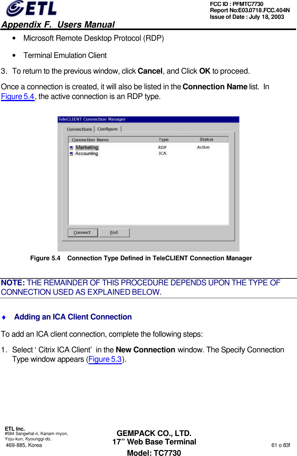   Appendix F.  Users Manual  ETL Inc.  #584 Sangwhal-ri, Kanam-myon, Yoju-kun, Kyounggi-do, 469-885, Korea                                                                                                                                                                  61 o 83f FCC ID : PFMTC7730 Report No:E03.0718.FCC.404N  Issue of Date : July 18, 2003  GEMPACK CO., LTD. 17” Web Base Terminal Model: TC7730 • Microsoft Remote Desktop Protocol (RDP) • Terminal Emulation Client  3. To return to the previous window, click Cancel, and Click OK to proceed. Once a connection is created, it will also be listed in the Connection Name list.  In Figure 5.4, the active connection is an RDP type.  Figure 5.4 Connection Type Defined in TeleCLIENT Connection Manager   NOTE: THE REMAINDER OF THIS PROCEDURE DEPENDS UPON THE TYPE OF CONNECTION USED AS EXPLAINED BELOW. ♦  Adding an ICA Client Connection To add an ICA client connection, complete the following steps: 1. Select ‘Citrix ICA Client’ in the New Connection window. The Specify Connection Type window appears (Figure 5.3). 