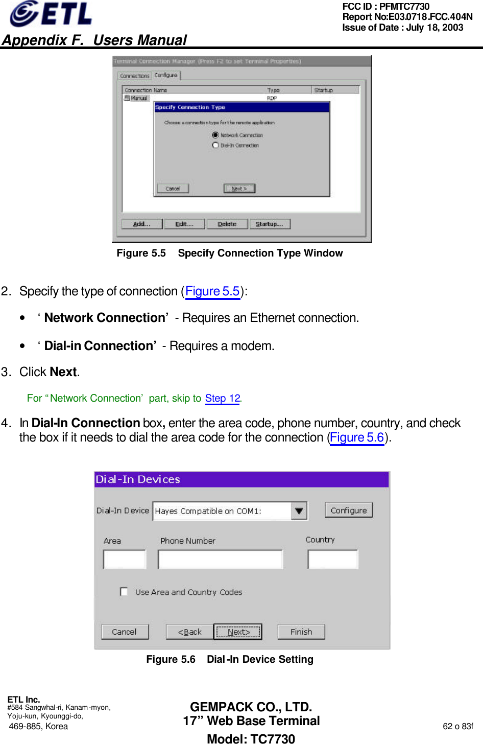   Appendix F.  Users Manual  ETL Inc.  #584 Sangwhal-ri, Kanam-myon, Yoju-kun, Kyounggi-do, 469-885, Korea                                                                                                                                                                  62 o 83f FCC ID : PFMTC7730 Report No:E03.0718.FCC.404N  Issue of Date : July 18, 2003  GEMPACK CO., LTD. 17” Web Base Terminal Model: TC7730  Figure 5.5 Specify Connection Type Window 2. Specify the type of connection (Figure 5.5): • ‘Network Connection’ - Requires an Ethernet connection. • ‘Dial-in Connection’ - Requires a modem. 3. Click Next. For “Network Connection’ part, skip to Step 12. 4. In Dial-In Connection box, enter the area code, phone number, country, and check the box if it needs to dial the area code for the connection (Figure 5.6).  Figure 5.6 Dial-In Device Setting 