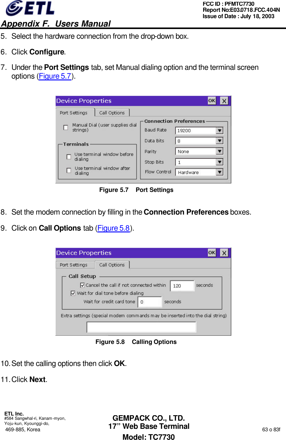   Appendix F.  Users Manual  ETL Inc.  #584 Sangwhal-ri, Kanam-myon, Yoju-kun, Kyounggi-do, 469-885, Korea                                                                                                                                                                  63 o 83f FCC ID : PFMTC7730 Report No:E03.0718.FCC.404N  Issue of Date : July 18, 2003  GEMPACK CO., LTD. 17” Web Base Terminal Model: TC7730 5. Select the hardware connection from the drop-down box. 6. Click Configure. 7. Under the Port Settings tab, set Manual dialing option and the terminal screen options (Figure 5.7).  Figure 5.7 Port Settings 8. Set the modem connection by filling in the Connection Preferences boxes. 9. Click on Call Options tab (Figure 5.8).  Figure 5.8 Calling Options 10. Set the calling options then click OK. 11. Click Next. 