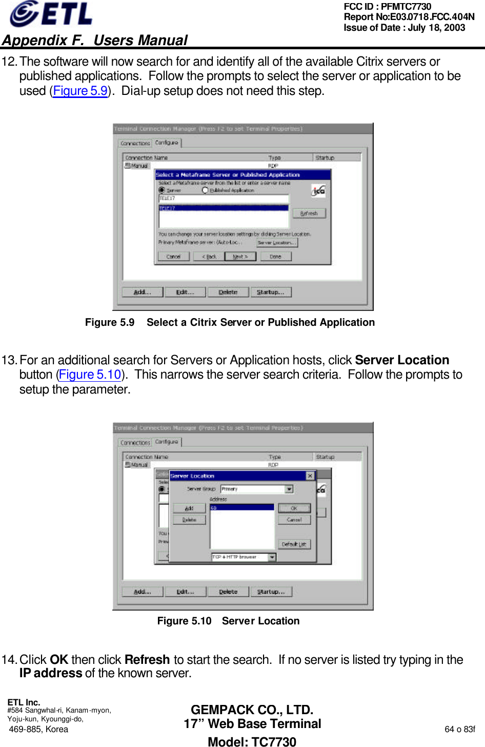   Appendix F.  Users Manual  ETL Inc.  #584 Sangwhal-ri, Kanam-myon, Yoju-kun, Kyounggi-do, 469-885, Korea                                                                                                                                                                  64 o 83f FCC ID : PFMTC7730 Report No:E03.0718.FCC.404N  Issue of Date : July 18, 2003  GEMPACK CO., LTD. 17” Web Base Terminal Model: TC7730 12. The software will now search for and identify all of the available Citrix servers or published applications.  Follow the prompts to select the server or application to be used (Figure 5.9).  Dial-up setup does not need this step.  Figure 5.9 Select a Citrix Server or Published Application 13. For an additional search for Servers or Application hosts, click Server Location button (Figure 5.10).  This narrows the server search criteria.  Follow the prompts to setup the parameter.  Figure 5.10 Server Location 14. Click OK then click Refresh to start the search.  If no server is listed try typing in the IP address of the known server. 