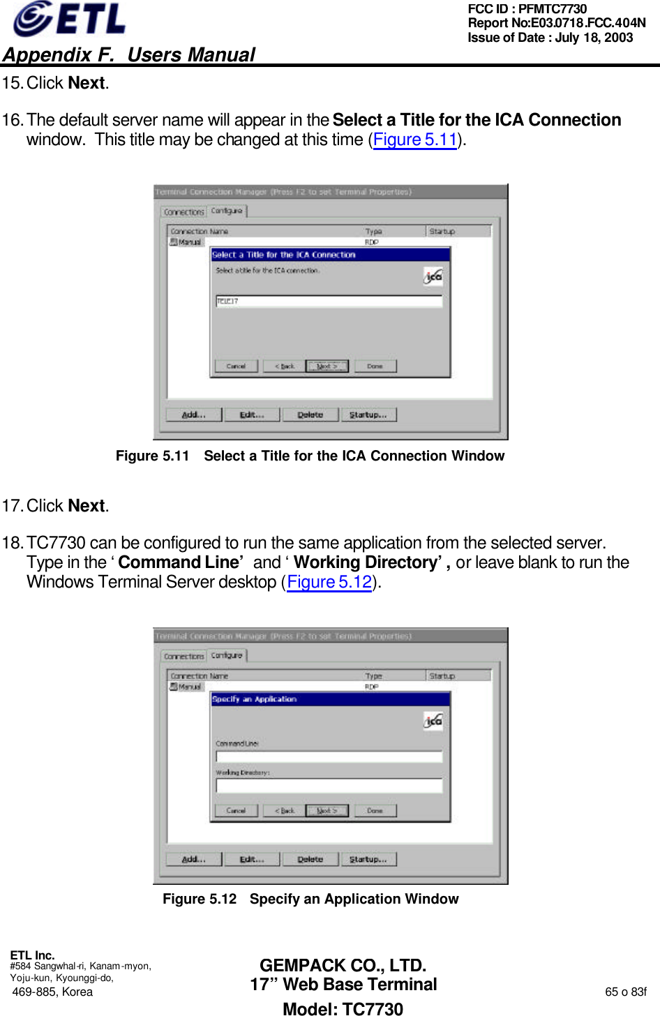   Appendix F.  Users Manual  ETL Inc.  #584 Sangwhal-ri, Kanam-myon, Yoju-kun, Kyounggi-do, 469-885, Korea                                                                                                                                                                  65 o 83f FCC ID : PFMTC7730 Report No:E03.0718.FCC.404N  Issue of Date : July 18, 2003  GEMPACK CO., LTD. 17” Web Base Terminal Model: TC7730 15. Click Next. 16. The default server name will appear in the Select a Title for the ICA Connection window.  This title may be changed at this time (Figure 5.11).  Figure 5.11 Select a Title for the ICA Connection Window 17. Click Next. 18. TC7730 can be configured to run the same application from the selected server.  Type in the ‘Command Line’ and ‘Working Directory’, or leave blank to run the Windows Terminal Server desktop (Figure 5.12).  Figure 5.12 Specify an Application Window 