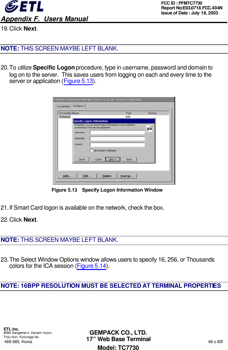   Appendix F.  Users Manual  ETL Inc.  #584 Sangwhal-ri, Kanam-myon, Yoju-kun, Kyounggi-do, 469-885, Korea                                                                                                                                                                  66 o 83f FCC ID : PFMTC7730 Report No:E03.0718.FCC.404N  Issue of Date : July 18, 2003  GEMPACK CO., LTD. 17” Web Base Terminal Model: TC7730 19. Click Next. NOTE: THIS SCREEN MAYBE LEFT BLANK. 20. To utilize Specific Logon procedure, type in username, password and domain to log on to the server.  This saves users from logging on each and every time to the server or application (Figure 5.13).  Figure 5.13 Specify Logon Information Window 21. If Smart Card logon is available on the network, check the box. 22. Click Next. NOTE: THIS SCREEN MAYBE LEFT BLANK. 23. The Select Window Options window allows users to specify 16, 256, or Thousands colors for the ICA session (Figure 5.14). NOTE: 16BPP RESOLUTION MUST BE SELECTED AT TERMINAL PROPERTIES 