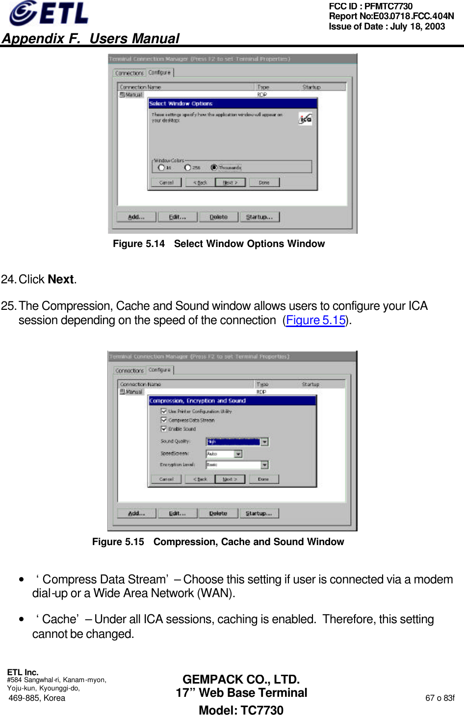   Appendix F.  Users Manual  ETL Inc.  #584 Sangwhal-ri, Kanam-myon, Yoju-kun, Kyounggi-do, 469-885, Korea                                                                                                                                                                  67 o 83f FCC ID : PFMTC7730 Report No:E03.0718.FCC.404N  Issue of Date : July 18, 2003  GEMPACK CO., LTD. 17” Web Base Terminal Model: TC7730  Figure 5.14 Select Window Options Window 24. Click Next. 25. The Compression, Cache and Sound window allows users to configure your ICA session depending on the speed of the connection  (Figure 5.15).  Figure 5.15 Compression, Cache and Sound Window • ‘Compress Data Stream’ – Choose this setting if user is connected via a modem dial-up or a Wide Area Network (WAN). • ‘Cache’ – Under all ICA sessions, caching is enabled.  Therefore, this setting cannot be changed. 