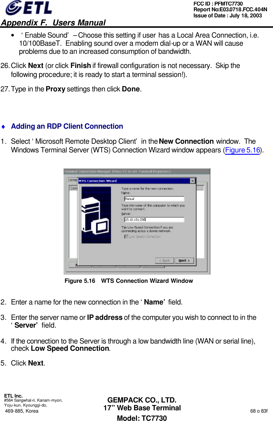   Appendix F.  Users Manual  ETL Inc.  #584 Sangwhal-ri, Kanam-myon, Yoju-kun, Kyounggi-do, 469-885, Korea                                                                                                                                                                  68 o 83f FCC ID : PFMTC7730 Report No:E03.0718.FCC.404N  Issue of Date : July 18, 2003  GEMPACK CO., LTD. 17” Web Base Terminal Model: TC7730 • ‘Enable Sound’ – Choose this setting if user has a Local Area Connection, i.e. 10/100BaseT.  Enabling sound over a modem dial-up or a WAN will cause problems due to an increased consumption of bandwidth. 26. Click Next (or click Finish if firewall configuration is not necessary.  Skip the following procedure; it is ready to start a terminal session!). 27. Type in the Proxy settings then click Done.  ♦ Adding an RDP Client Connection 1. Select ‘Microsoft Remote Desktop Client’ in the New Connection window.  The Windows Terminal Server (WTS) Connection Wizard window appears (Figure 5.16).  Figure 5.16 WTS Connection Wizard Window 2. Enter a name for the new connection in the ‘Name’ field.  3. Enter the server name or IP address of the computer you wish to connect to in the ‘Server’ field. 4. If the connection to the Server is through a low bandwidth line (WAN or serial line), check Low Speed Connection. 5. Click Next. 