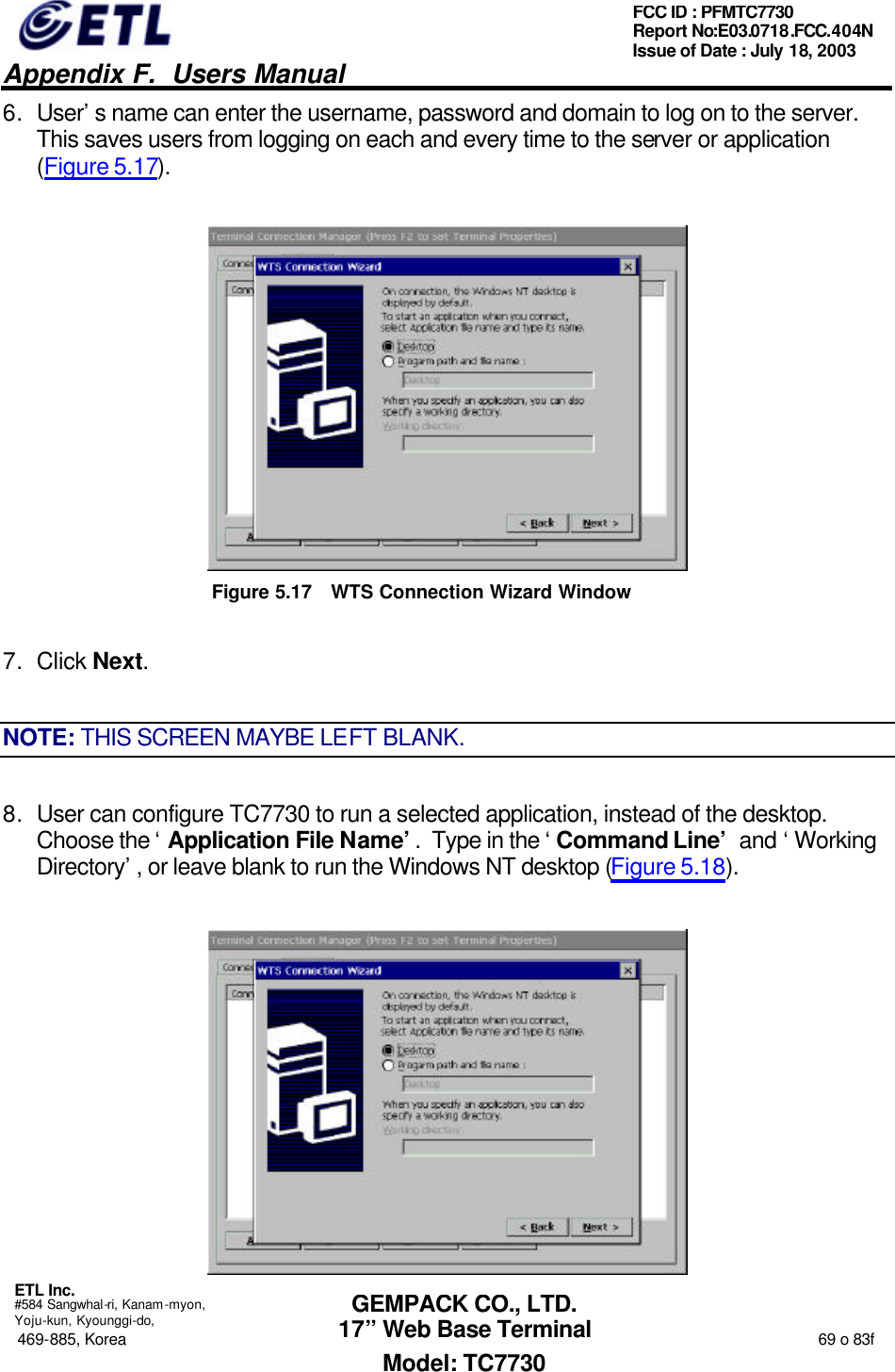   Appendix F.  Users Manual  ETL Inc.  #584 Sangwhal-ri, Kanam-myon, Yoju-kun, Kyounggi-do, 469-885, Korea                                                                                                                                                                  69 o 83f FCC ID : PFMTC7730 Report No:E03.0718.FCC.404N  Issue of Date : July 18, 2003  GEMPACK CO., LTD. 17” Web Base Terminal Model: TC7730 6. User’s name can enter the username, password and domain to log on to the server.  This saves users from logging on each and every time to the server or application (Figure 5.17).  Figure 5.17 WTS Connection Wizard Window 7. Click Next. NOTE: THIS SCREEN MAYBE LEFT BLANK. 8. User can configure TC7730 to run a selected application, instead of the desktop.  Choose the ‘Application File Name’.  Type in the ‘Command Line’ and ‘Working Directory’, or leave blank to run the Windows NT desktop (Figure 5.18).  