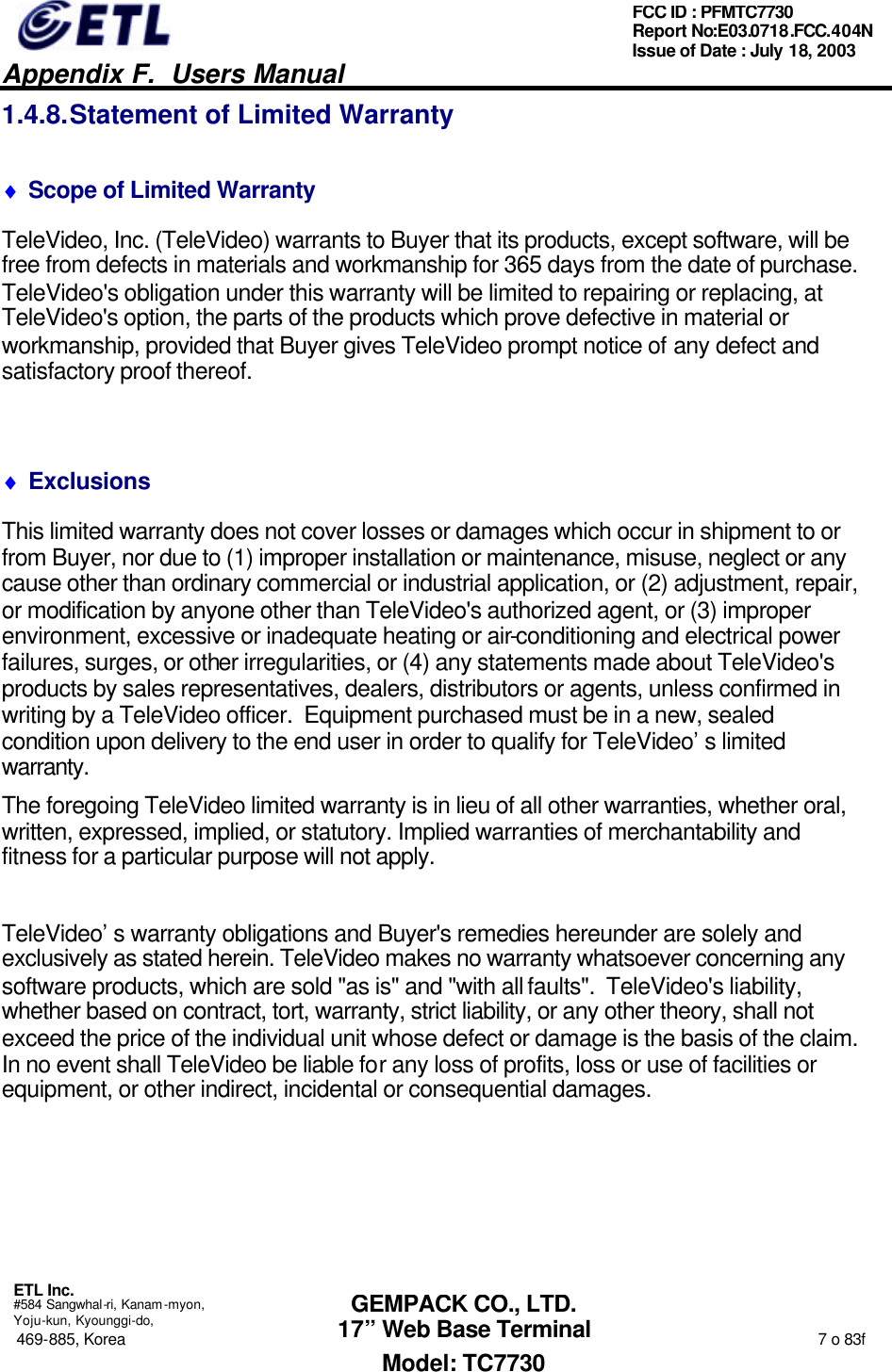   Appendix F.  Users Manual  ETL Inc.  #584 Sangwhal-ri, Kanam-myon, Yoju-kun, Kyounggi-do, 469-885, Korea                                                                                                                                                                  7 o 83f FCC ID : PFMTC7730 Report No:E03.0718.FCC.404N  Issue of Date : July 18, 2003  GEMPACK CO., LTD. 17” Web Base Terminal Model: TC7730 1.4.8. Statement of Limited Warranty ♦ Scope of Limited Warranty TeleVideo, Inc. (TeleVideo) warrants to Buyer that its products, except software, will be free from defects in materials and workmanship for 365 days from the date of purchase.  TeleVideo&apos;s obligation under this warranty will be limited to repairing or replacing, at TeleVideo&apos;s option, the parts of the products which prove defective in material or workmanship, provided that Buyer gives TeleVideo prompt notice of any defect and satisfactory proof thereof.  ♦ Exclusions This limited warranty does not cover losses or damages which occur in shipment to or from Buyer, nor due to (1) improper installation or maintenance, misuse, neglect or any cause other than ordinary commercial or industrial application, or (2) adjustment, repair, or modification by anyone other than TeleVideo&apos;s authorized agent, or (3) improper environment, excessive or inadequate heating or air-conditioning and electrical power failures, surges, or other irregularities, or (4) any statements made about TeleVideo&apos;s products by sales representatives, dealers, distributors or agents, unless confirmed in writing by a TeleVideo officer.  Equipment purchased must be in a new, sealed condition upon delivery to the end user in order to qualify for TeleVideo’s limited warranty. The foregoing TeleVideo limited warranty is in lieu of all other warranties, whether oral, written, expressed, implied, or statutory. Implied warranties of merchantability and fitness for a particular purpose will not apply.  TeleVideo’s warranty obligations and Buyer&apos;s remedies hereunder are solely and exclusively as stated herein. TeleVideo makes no warranty whatsoever concerning any software products, which are sold &quot;as is&quot; and &quot;with all faults&quot;.  TeleVideo&apos;s liability, whether based on contract, tort, warranty, strict liability, or any other theory, shall not exceed the price of the individual unit whose defect or damage is the basis of the claim. In no event shall TeleVideo be liable for any loss of profits, loss or use of facilities or equipment, or other indirect, incidental or consequential damages. 