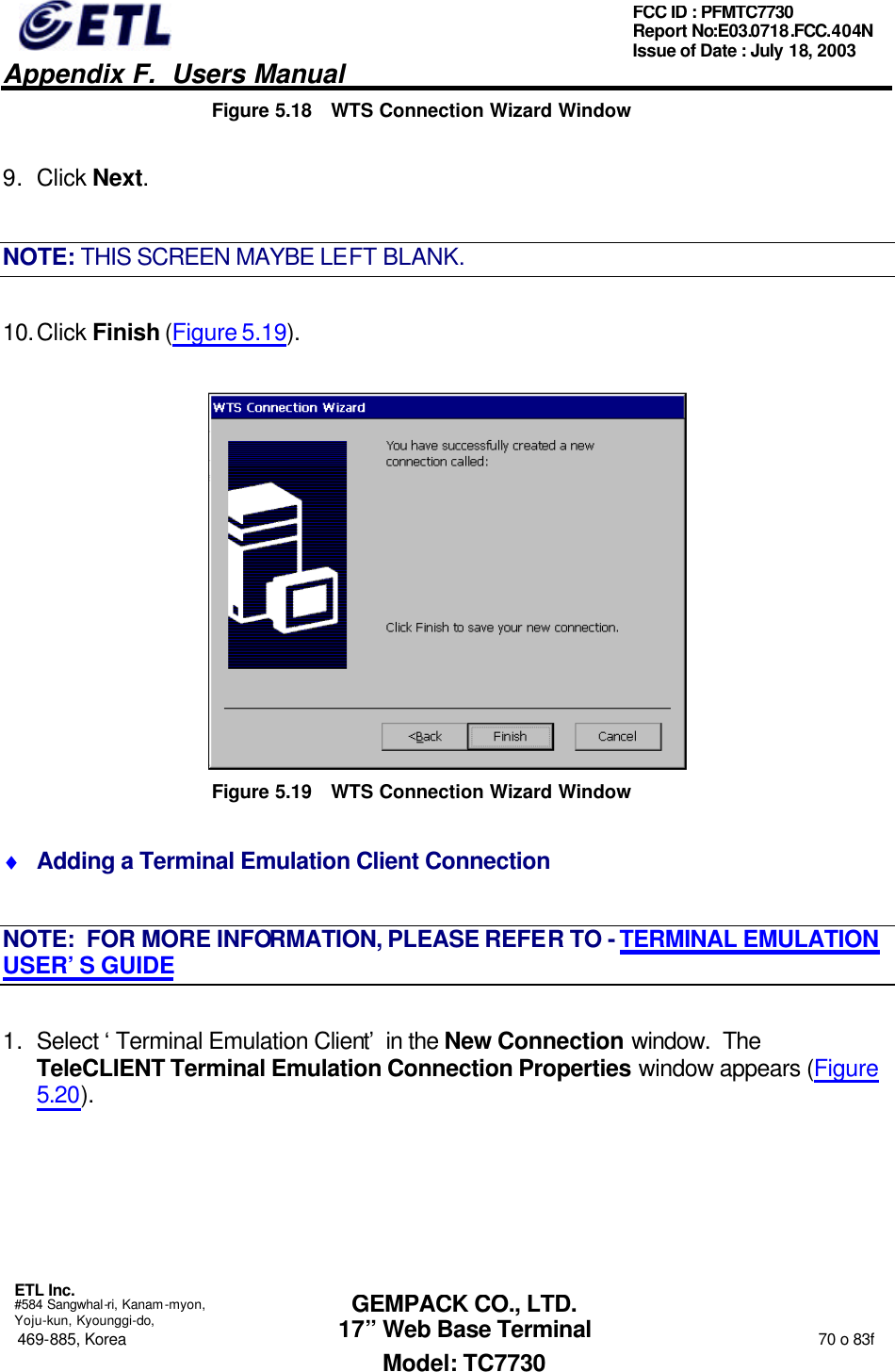   Appendix F.  Users Manual  ETL Inc.  #584 Sangwhal-ri, Kanam-myon, Yoju-kun, Kyounggi-do, 469-885, Korea                                                                                                                                                                  70 o 83f FCC ID : PFMTC7730 Report No:E03.0718.FCC.404N  Issue of Date : July 18, 2003  GEMPACK CO., LTD. 17” Web Base Terminal Model: TC7730 Figure 5.18 WTS Connection Wizard Window 9. Click Next. NOTE: THIS SCREEN MAYBE LEFT BLANK. 10. Click Finish (Figure 5.19).  Figure 5.19 WTS Connection Wizard Window ♦ Adding a Terminal Emulation Client Connection NOTE:  FOR MORE INFORMATION, PLEASE REFER TO - TERMINAL EMULATION USER’S GUIDE 1. Select ‘Terminal Emulation Client’ in the New Connection window.  The TeleCLIENT Terminal Emulation Connection Properties window appears (Figure 5.20). 