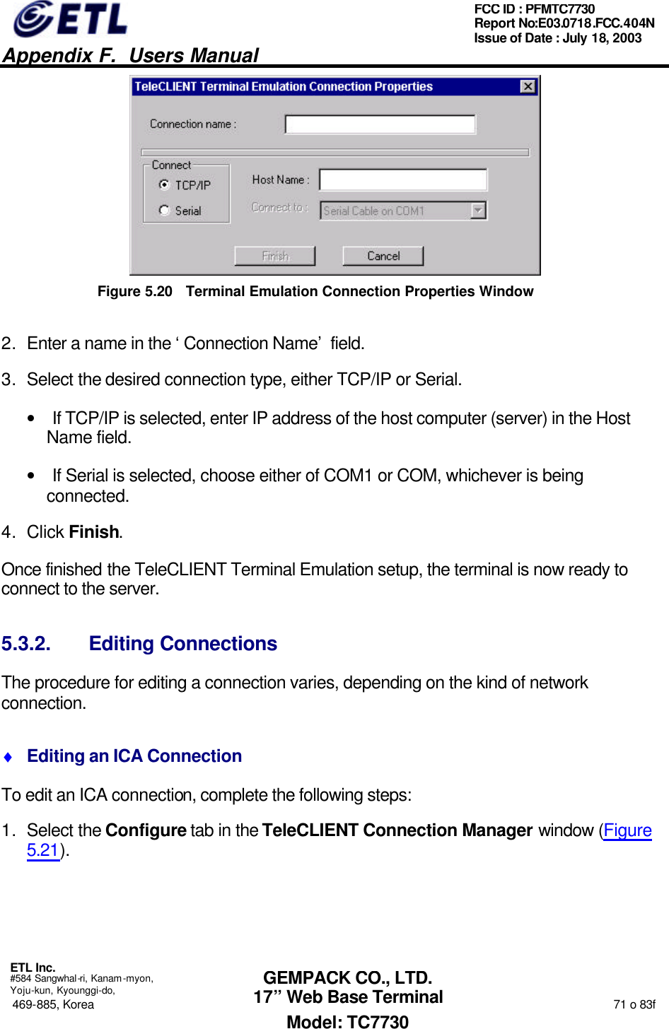   Appendix F.  Users Manual  ETL Inc.  #584 Sangwhal-ri, Kanam-myon, Yoju-kun, Kyounggi-do, 469-885, Korea                                                                                                                                                                  71 o 83f FCC ID : PFMTC7730 Report No:E03.0718.FCC.404N  Issue of Date : July 18, 2003  GEMPACK CO., LTD. 17” Web Base Terminal Model: TC7730  Figure 5.20 Terminal Emulation Connection Properties Window 2. Enter a name in the ‘Connection Name’ field. 3. Select the desired connection type, either TCP/IP or Serial. • If TCP/IP is selected, enter IP address of the host computer (server) in the Host Name field.  • If Serial is selected, choose either of COM1 or COM, whichever is being connected. 4. Click Finish.  Once finished the TeleCLIENT Terminal Emulation setup, the terminal is now ready to connect to the server. 5.3.2. Editing Connections The procedure for editing a connection varies, depending on the kind of network connection. ♦ Editing an ICA Connection To edit an ICA connection, complete the following steps: 1. Select the Configure tab in the TeleCLIENT Connection Manager window (Figure 5.21). 