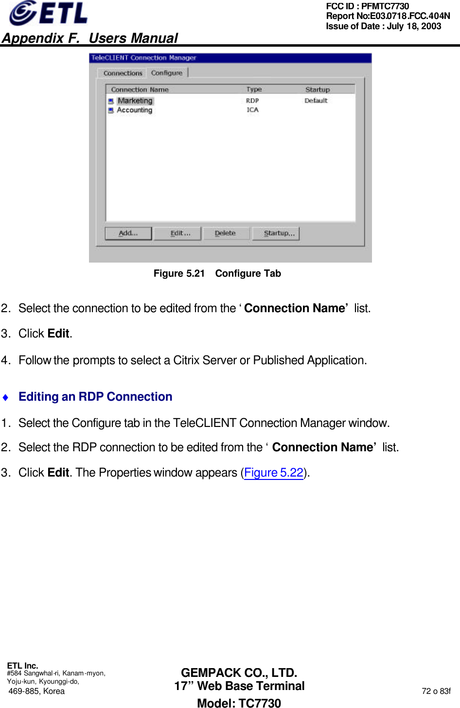   Appendix F.  Users Manual  ETL Inc.  #584 Sangwhal-ri, Kanam-myon, Yoju-kun, Kyounggi-do, 469-885, Korea                                                                                                                                                                  72 o 83f FCC ID : PFMTC7730 Report No:E03.0718.FCC.404N  Issue of Date : July 18, 2003  GEMPACK CO., LTD. 17” Web Base Terminal Model: TC7730  Figure 5.21 Configure Tab 2. Select the connection to be edited from the ‘Connection Name’ list.   3. Click Edit.  4. Follow the prompts to select a Citrix Server or Published Application. ♦ Editing an RDP Connection 1. Select the Configure tab in the TeleCLIENT Connection Manager window. 2. Select the RDP connection to be edited from the ‘Connection Name’ list. 3. Click Edit. The Properties window appears (Figure 5.22). 