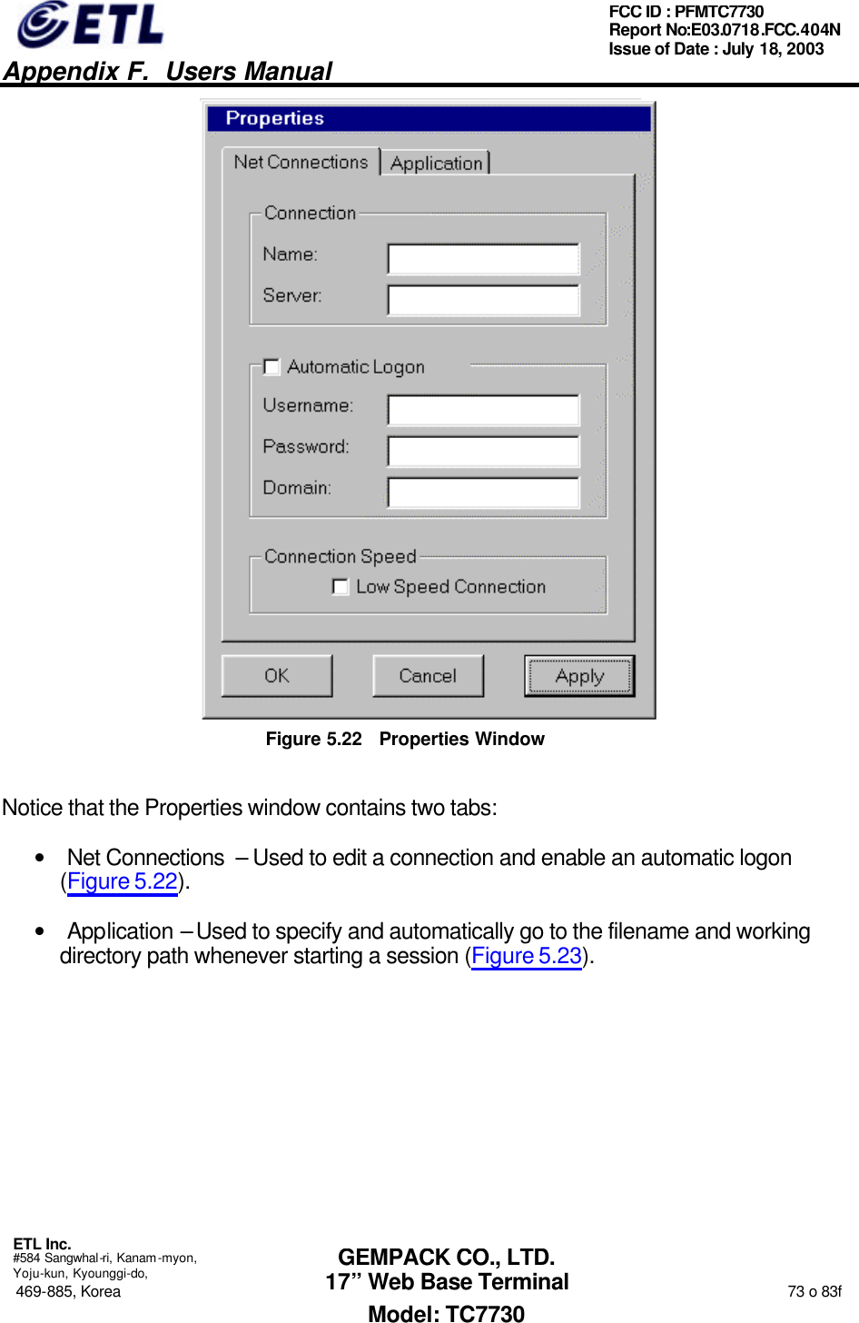   Appendix F.  Users Manual  ETL Inc.  #584 Sangwhal-ri, Kanam-myon, Yoju-kun, Kyounggi-do, 469-885, Korea                                                                                                                                                                  73 o 83f FCC ID : PFMTC7730 Report No:E03.0718.FCC.404N  Issue of Date : July 18, 2003  GEMPACK CO., LTD. 17” Web Base Terminal Model: TC7730  Figure 5.22 Properties Window Notice that the Properties window contains two tabs: • Net Connections  – Used to edit a connection and enable an automatic logon (Figure 5.22). • Application – Used to specify and automatically go to the filename and working directory path whenever starting a session (Figure 5.23). 