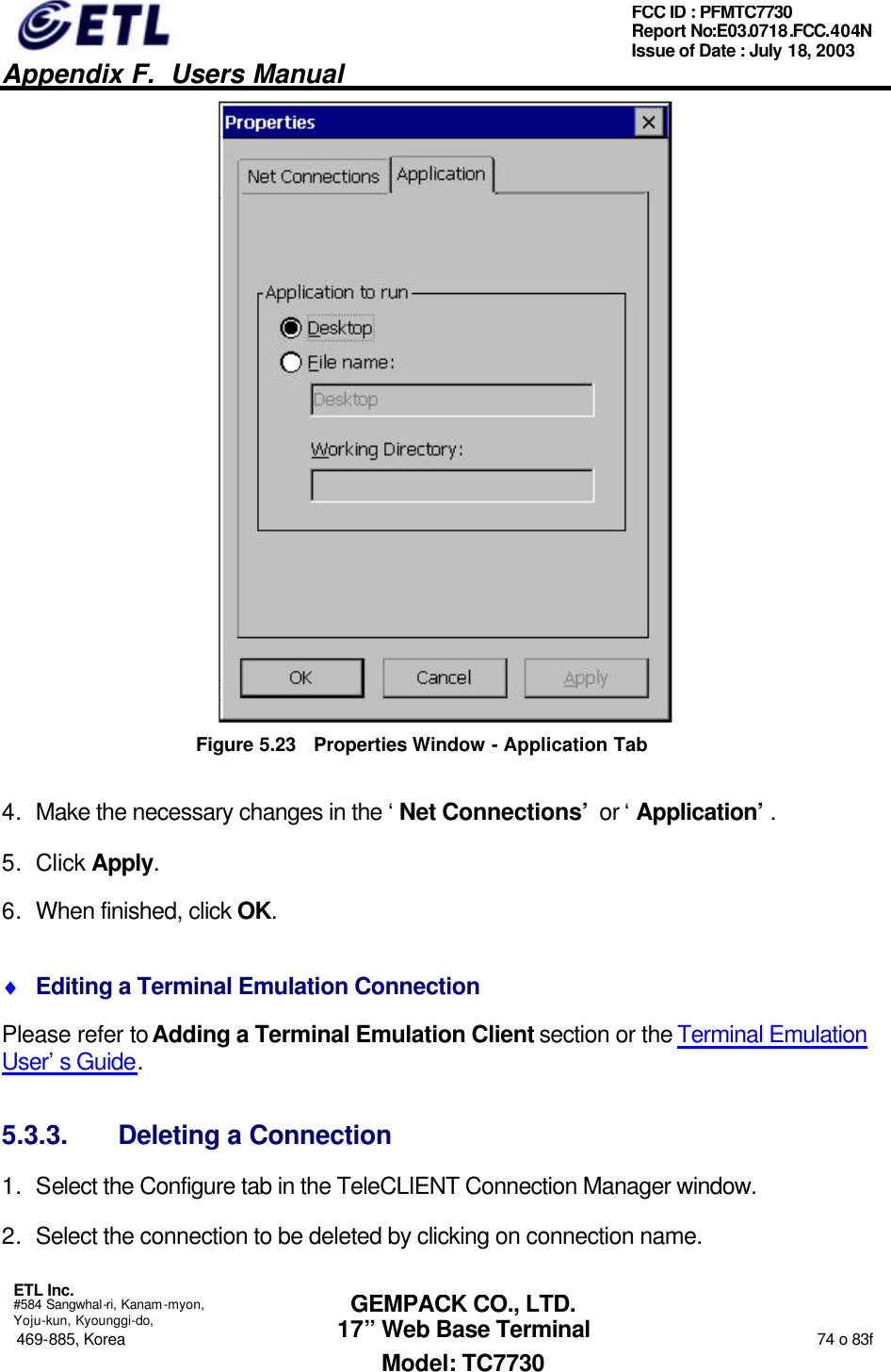   Appendix F.  Users Manual  ETL Inc.  #584 Sangwhal-ri, Kanam-myon, Yoju-kun, Kyounggi-do, 469-885, Korea                                                                                                                                                                  74 o 83f FCC ID : PFMTC7730 Report No:E03.0718.FCC.404N  Issue of Date : July 18, 2003  GEMPACK CO., LTD. 17” Web Base Terminal Model: TC7730  Figure 5.23 Properties Window - Application Tab 4. Make the necessary changes in the ‘Net Connections’ or ‘Application’. 5. Click Apply.  6. When finished, click OK. ♦ Editing a Terminal Emulation Connection Please refer to Adding a Terminal Emulation Client section or the Terminal Emulation User’s Guide. 5.3.3. Deleting a Connection 1. Select the Configure tab in the TeleCLIENT Connection Manager window. 2. Select the connection to be deleted by clicking on connection name. 