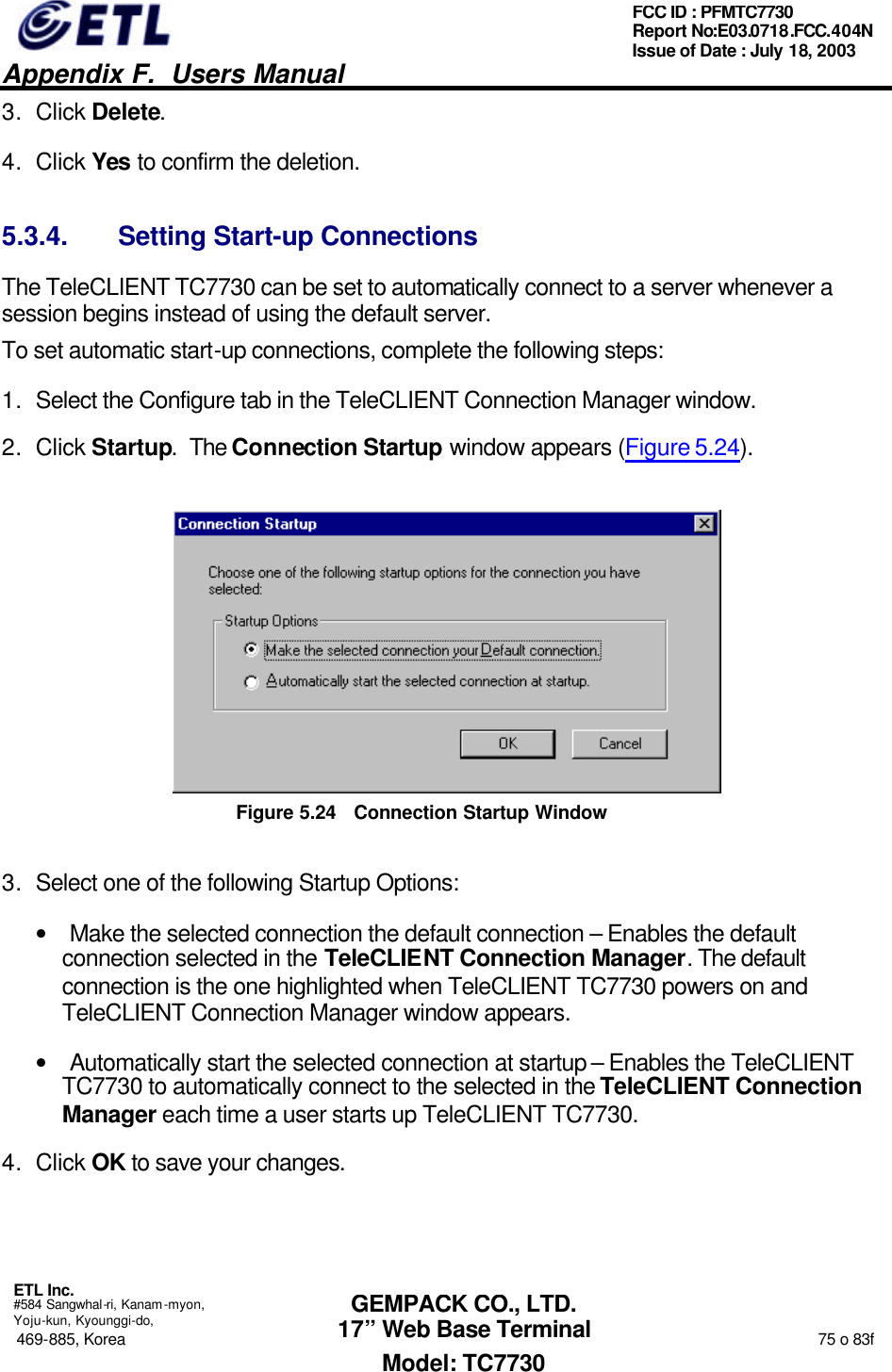   Appendix F.  Users Manual  ETL Inc.  #584 Sangwhal-ri, Kanam-myon, Yoju-kun, Kyounggi-do, 469-885, Korea                                                                                                                                                                  75 o 83f FCC ID : PFMTC7730 Report No:E03.0718.FCC.404N  Issue of Date : July 18, 2003  GEMPACK CO., LTD. 17” Web Base Terminal Model: TC7730 3. Click Delete.  4. Click Yes to confirm the deletion. 5.3.4. Setting Start-up Connections The TeleCLIENT TC7730 can be set to automatically connect to a server whenever a session begins instead of using the default server. To set automatic start-up connections, complete the following steps: 1. Select the Configure tab in the TeleCLIENT Connection Manager window. 2. Click Startup.  The Connection Startup window appears (Figure 5.24).  Figure 5.24 Connection Startup Window 3. Select one of the following Startup Options: • Make the selected connection the default connection – Enables the default connection selected in the TeleCLIENT Connection Manager. The default connection is the one highlighted when TeleCLIENT TC7730 powers on and TeleCLIENT Connection Manager window appears.  • Automatically start the selected connection at startup – Enables the TeleCLIENT TC7730 to automatically connect to the selected in the TeleCLIENT Connection Manager each time a user starts up TeleCLIENT TC7730. 4. Click OK to save your changes.  