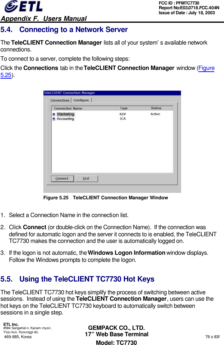   Appendix F.  Users Manual  ETL Inc.  #584 Sangwhal-ri, Kanam-myon, Yoju-kun, Kyounggi-do, 469-885, Korea                                                                                                                                                                  76 o 83f FCC ID : PFMTC7730 Report No:E03.0718.FCC.404N  Issue of Date : July 18, 2003  GEMPACK CO., LTD. 17” Web Base Terminal Model: TC7730 5.4. Connecting to a Network Server The TeleCLIENT Connection Manager lists all of your system’s available network connections.  To connect to a server, complete the following steps: Click the Connections tab in the TeleCLIENT Connection Manager window (Figure 5.25).  Figure 5.25 TeleCLIENT Connection Manager Window 1. Select a Connection Name in the connection list.  2. Click Connect (or double-click on the Connection Name).  If the connection was defined for automatic logon and the server it connects to is enabled, the TeleCLIENT TC7730 makes the connection and the user is automatically logged on. 3. If the logon is not automatic, the Windows Logon Information window displays.  Follow the Windows prompts to complete the logon.  5.5. Using the TeleCLIENT TC7730 Hot Keys The TeleCLIENT TC7730 hot keys simplify the process of switching between active sessions.  Instead of using the TeleCLIENT Connection Manager, users can use the hot keys on the TeleCLIENT TC7730 keyboard to automatically switch between sessions in a single step. 