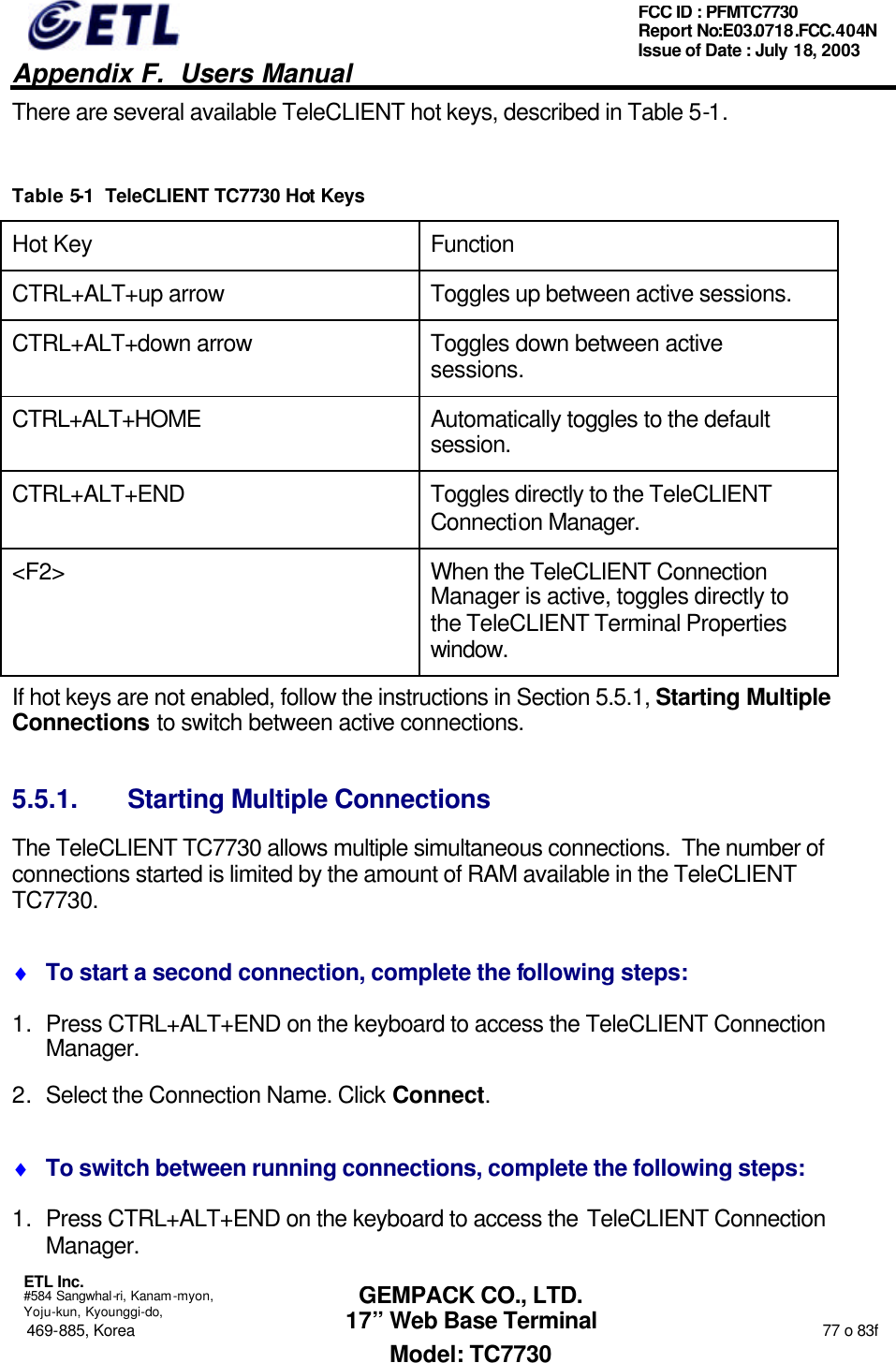   Appendix F.  Users Manual  ETL Inc.  #584 Sangwhal-ri, Kanam-myon, Yoju-kun, Kyounggi-do, 469-885, Korea                                                                                                                                                                  77 o 83f FCC ID : PFMTC7730 Report No:E03.0718.FCC.404N  Issue of Date : July 18, 2003  GEMPACK CO., LTD. 17” Web Base Terminal Model: TC7730 There are several available TeleCLIENT hot keys, described in Table 5-1.  Table 5-1  TeleCLIENT TC7730 Hot Keys Hot Key Function CTRL+ALT+up arrow Toggles up between active sessions. CTRL+ALT+down arrow Toggles down between active sessions. CTRL+ALT+HOME Automatically toggles to the default session. CTRL+ALT+END Toggles directly to the TeleCLIENT Connection Manager. &lt;F2&gt; When the TeleCLIENT Connection Manager is active, toggles directly to the TeleCLIENT Terminal Properties window. If hot keys are not enabled, follow the instructions in Section 5.5.1, Starting Multiple Connections to switch between active connections. 5.5.1. Starting Multiple Connections The TeleCLIENT TC7730 allows multiple simultaneous connections.  The number of connections started is limited by the amount of RAM available in the TeleCLIENT TC7730. ♦ To start a second connection, complete the following steps: 1. Press CTRL+ALT+END on the keyboard to access the TeleCLIENT Connection Manager. 2. Select the Connection Name. Click Connect. ♦ To switch between running connections, complete the following steps: 1. Press CTRL+ALT+END on the keyboard to access the TeleCLIENT Connection Manager. 