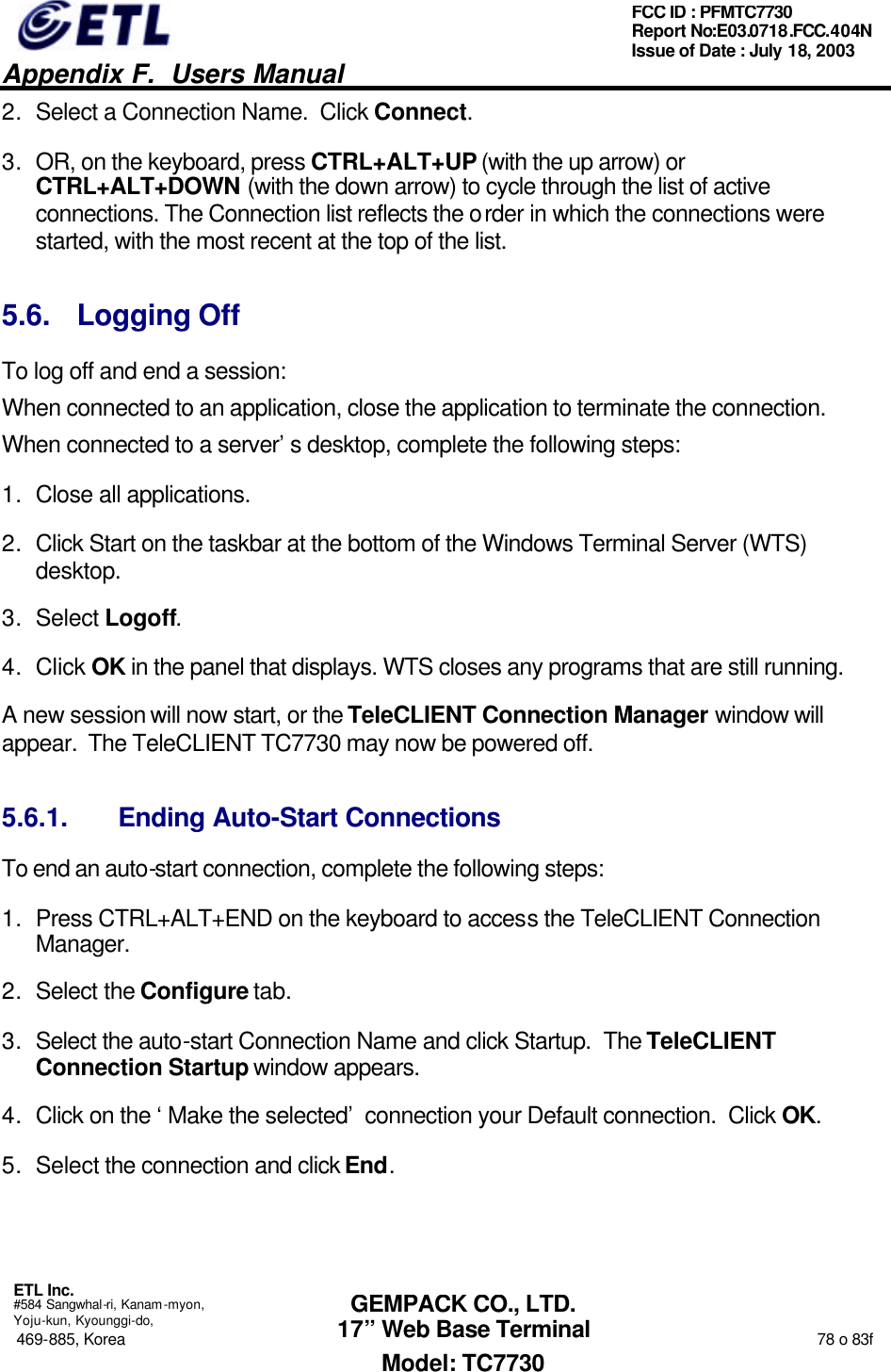   Appendix F.  Users Manual  ETL Inc.  #584 Sangwhal-ri, Kanam-myon, Yoju-kun, Kyounggi-do, 469-885, Korea                                                                                                                                                                  78 o 83f FCC ID : PFMTC7730 Report No:E03.0718.FCC.404N  Issue of Date : July 18, 2003  GEMPACK CO., LTD. 17” Web Base Terminal Model: TC7730 2. Select a Connection Name.  Click Connect.  3. OR, on the keyboard, press CTRL+ALT+UP (with the up arrow) or CTRL+ALT+DOWN (with the down arrow) to cycle through the list of active connections. The Connection list reflects the order in which the connections were started, with the most recent at the top of the list.  5.6. Logging Off To log off and end a session: When connected to an application, close the application to terminate the connection. When connected to a server’s desktop, complete the following steps: 1. Close all applications. 2. Click Start on the taskbar at the bottom of the Windows Terminal Server (WTS) desktop. 3. Select Logoff.   4. Click OK in the panel that displays. WTS closes any programs that are still running. A new session will now start, or the TeleCLIENT Connection Manager window will appear.  The TeleCLIENT TC7730 may now be powered off. 5.6.1. Ending Auto-Start Connections To end an auto-start connection, complete the following steps: 1. Press CTRL+ALT+END on the keyboard to access the TeleCLIENT Connection Manager. 2. Select the Configure tab. 3. Select the auto-start Connection Name and click Startup.  The TeleCLIENT Connection Startup window appears. 4. Click on the ‘Make the selected’ connection your Default connection.  Click OK. 5. Select the connection and click End. 