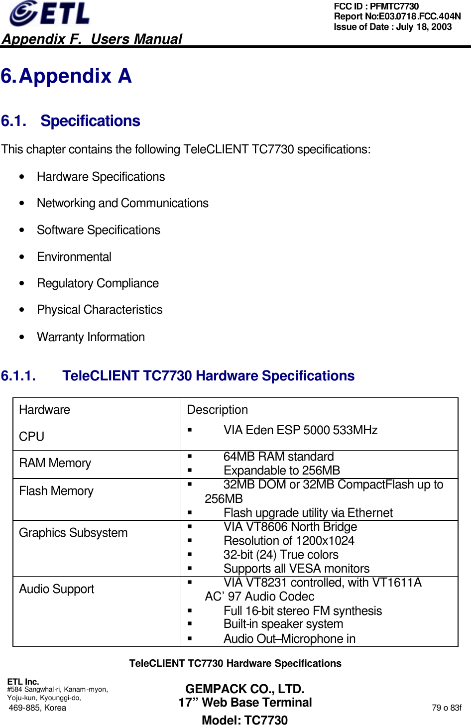   Appendix F.  Users Manual  ETL Inc.  #584 Sangwhal-ri, Kanam-myon, Yoju-kun, Kyounggi-do, 469-885, Korea                                                                                                                                                                  79 o 83f FCC ID : PFMTC7730 Report No:E03.0718.FCC.404N  Issue of Date : July 18, 2003  GEMPACK CO., LTD. 17” Web Base Terminal Model: TC7730 6. Appendix A 6.1. Specifications This chapter contains the following TeleCLIENT TC7730 specifications: • Hardware Specifications • Networking and Communications • Software Specifications • Environmental • Regulatory Compliance • Physical Characteristics • Warranty Information 6.1.1. TeleCLIENT TC7730 Hardware Specifications Hardware Description CPU § VIA Eden ESP 5000 533MHz  RAM Memory § 64MB RAM standard § Expandable to 256MB Flash Memory § 32MB DOM or 32MB CompactFlash up to 256MB § Flash upgrade utility via Ethernet Graphics Subsystem § VIA VT8606 North Bridge § Resolution of 1200x1024  § 32-bit (24) True colors § Supports all VESA monitors Audio Support § VIA VT8231 controlled, with VT1611A AC’97 Audio Codec § Full 16-bit stereo FM synthesis § Built-in speaker system § Audio Out–Microphone in TeleCLIENT TC7730 Hardware Specifications 